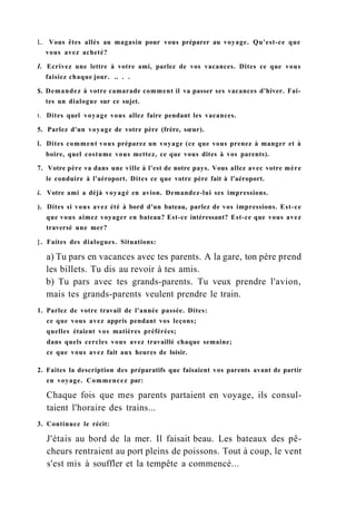 L. Vous êtes allés au magasin pour vous préparer au voyage. Qu'est-ce que
vous avez acheté?
I. Ecrivez une lettre à votre ami, parlez de vos vacances. Dites ce que vous
faisiez chaque jour. .. . .
$. Demandez à votre camarade comment il va passer ses vacances d'hiver. Fai-
tes un dialogue sur ce sujet.
t. Dites quel voyage vous allez faire pendant les vacances.
5. Parlez d'un voyage de votre père (frère, sœur).
î. Dites comment vous préparez un voyage (ce que vous prenez à manger et à
boire, quel costume vous mettez, ce que vous dites à vos parents).
7. Votre père va dans une ville à l'est de notre pays. Vous allez avec votre mère
le conduire à l'aéroport. Dites ce que votre père fait à l'aéroport.
i. Votre ami a déjà voyagé en avion. Demandez-lui ses impressions.
). Dites si vous avez été à bord d'un bateau, parlez de vos impressions. Est-ce
que vous aimez voyager en bateau? Est-ce intéressant? Est-ce que vous avez
traversé une mer?
}. Faites des dialogues. Situations:
a) Tu pars en vacances avec tes parents. A la gare, ton père prend
les billets. Tu dis au revoir à tes amis.
b) Tu pars avec tes grands-parents. Tu veux prendre l'avion,
mais tes grands-parents veulent prendre le train.
1. Parlez de votre travail de l'année passée. Dites:
ce que vous avez appris pendant vos leçons;
quelles étaient vos matières préférées;
dans quels cercles vous avez travaillé chaque semaine;
ce que vous avez fait aux heures de loisir.
2. Faites la description des préparatifs que faisaient vos parents avant de partir
en voyage. Commencez par:
Chaque fois que mes parents partaient en voyage, ils consul-
taient l'horaire des trains...
3. Continuez le récit:
J'étais au bord de la mer. Il faisait beau. Les bateaux des pê-
cheurs rentraient au port pleins de poissons. Tout à coup, le vent
s'est mis à souffler et la tempête a commencé...
 