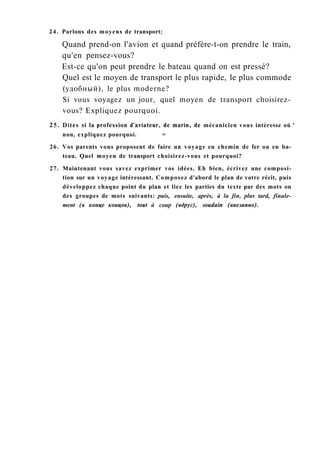24. Parlons des moyens de transport:
Quand prend-on l'avion et quand préfère-t-on prendre le train,
qu'en pensez-vous?
Est-ce qu'on peut prendre le bateau quand on est pressé?
Quel est le moyen de transport le plus rapide, le plus commode
(удобный), le plus moderne?
Si vous voyagez un jour, quel moyen de transport choisirez-
vous? Expliquez pourquoi.
25. Dites si la profession d'aviateur, de marin, de mécanicien vous intéresse où '
non, expliquez pourquoi. =
26. Vos parents vous proposent de faire un voyage en chemin de fer ou en ba-
teau. Quel moyen de transport choisirez-vous et pourquoi?
27. Maintenant vous savez exprimer vos idées. Eh bien, écrivez une composi-
tion sur un voyage intéressant. Composez d'abord le plan de votre récit, puis
développez chaque point du plan et liez les parties du texte par des mots ou
des groupes de mots suivants: puis, ensuite, après, à la fin, plus tard, finale-
ment (в конце концов), tout à coup (вдруг), soudain (внезапно).
 