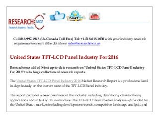 Call 866-997-4948 (Us-Canada Toll Free) Tel: +1-518-618-1030 with your industry research
requirements or email the details on sales@researchmoz.us
United States TFT-LCD Panel Industry For 2016
Researchmoz added Most up-to-date research on "United States TFT-LCD Panel Industry
For 2016" to its huge collection of research reports.
The United States TFT-LCD Panel Industry 2016 Market Research Report is a professional and
in-depth study on the current state of the TFT-LCD Panel industry.
The report provides a basic overview of the industry including definitions, classifications,
applications and industry chain structure. The TFT-LCD Panel market analysis is provided for
the United States markets including development trends, competitive landscape analysis, and
 