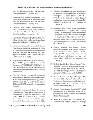 Annals of Ayurvedic Medicine Vol-11 Issue-1 Jul.-Sep., 2022 252
and Dr. Gorakhanath Part II Varanasi:
Chaukhamba Bharati Academy; 2013.
15. Charaka, Charak Samhita, Chikitsasthan 15/16,
edited with Vidyotini by Pt. Kashinath Shastri
and Dr. Gorakhanath Part II Varanasi:
Chaukhamba Bharati Academy; 2013.
16. Charaka, Charak Samhita, Vimamsathan 2/8,
edited with Vidyotini by Pt. Kashinath Shastri
and Dr. Gorakhanath Part I Varanasi:
Chaukhamba Bharati Academy; 2013.
17. Vaghbhatta, Astang Hriday, Sutrasthan 2/15,
edited with Vidyotini by Kaviraj Atridev Gupt,
Varanasi, Chaukhamba Prakashan; 2021.
18. Vandana, Alok kumar Srivastava, K.K Sharma,
Parul Sharma, Lalita Sharma, Bhuvnesh. Effect
of Panchkarma in the management of Duchenne
Muscular Dystrophy: A Case Study. Int. J. Res.
Ayurveda Pharm. 2019;10(5):82-85. doi:
10.7897/2277-4343.1005111.
19. Suryanarayana Mudadla, Radhika Injamuri.
Ayurvedic Management of Duchenne Muscular
Dystrophy. AYUSHDHARA, 2015;2(3):188-
193. Available from: https://ayushdhara.in/
index.php/ayushdhara/article/view/64 (assessed
on 25.06.2022).
20. Gaikwad Sarita, Successful Ayurvedic
management of Duchenne Muscular Dystrophy:
A case study with long term follow up, JMSCR,
2020;8(4):218-223. Available from: https://
dx.doi.org/10.18535/jmscr/v8i4.42 (assessed on
25.06.2022)
21. Meenakshi Gusain, Alok Kumar Srivastava,
Archana Singh Vishen. Therapeutic efficacy of
panchakarma in muscular dystrophy- a case
study, IAMJ, 2017;5(8):3172-3176. Available
from : http://www.iamj.in/posts/2017/images/
upload/3172_3176.pdf (assessed on 25.06.2022).
22. Karishma Singh, Gopesh Mangal. Management
of Duchenne Muscular Dystrophy byAyurvedic
Principles: A Case Study. RRJoMST.
2020;9(1):1-5. Available from: https://
medicaljournals.stmjournals.in/index.php/
RRJoMST/article/view/1837 (assessed on
25.06.2022).
23. Dipsundar Sahu, Achinta Mitra, Rohit Ravte,
Laxmidhar Barik, Debajyoti Das. Clinical
Efficacy Of Chhagaladya Mamsa Basti In The
Management Of Duchenne Muscular Dystrophy
- A Case Study. IAMJ. 2020;4(3):2272-2276.
Available from: http://www.iamj.in/prposts/
2020/images/upload/2272_2276_1.pdf (assessed
on 25.06.2022).
24. Rajarshi Chaudhuri, Tapas Bhaduri. Duchene
muscular dystrophy (DMD) -a single case study
with ayurvedic management. WJPR.
2019;8(6):633-638. Available from: https://
wj pr. s3.ap-so uth-1.amazonaws. com/
article_issue/1556617092.pdf (assessed on
25.06.2022).
25. Dr. Jyoti Kaushik, Prof. Rakesh Sharma. ACase
Study on Duchenne Muscular Dystrophy. J
Ayurveda Integr Med Sci 2019;4:362-365.
Available from https://www.jaims.in/jaims/
article/view/690 (assessed on 25.06.2022).
26. Patel B, Kamble SB, Vyas HA, Vyas MK,
Chinthala R. Hypolipidemic effect of Rukshana
Upakrama in the management of dyslipidemia -
A case study. Ayu. 2018;39(2):72-75.
doi:10.4103/ayu.AYU_88_17.
27. Charaka, Charak Samhita, Sutrasthan 5/87, edited
with Vidyotini by Pt. Kashinath Shastri and Dr.
Gorakhanath Part I Varanasi: Chaukhamba
Bharati Academy; 2014.
28. Nunes GS, Bender PU, de Menezes FS,
Yamashitafuji I, Vargas VZ, Wageck B. Massage
Pathak V.K. et.al. : Ayurveda interventions in the management of Duchenne....
 