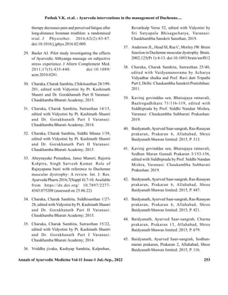 Annals of Ayurvedic Medicine Vol-11 Issue-1 Jul.-Sep., 2022 253
therapy decreases pain and perceived fatigue after
long-distance Ironman triathlon: a randomised
trial. J Physiother. 2016;62(2):83-87.
doi:10.1016/j.jphys.2016.02.009.
29. Basler AJ. Pilot study investigating the effects
of Ayurvedic Abhyanga massage on subjective
stress experience. J Altern Complement Med.
2011;17(5):435-440. doi:10.1089/
acm.2010.0281.
30. Charaka, Charak Samhita, Chikitsasthan 28/199-
201, edited with Vidyotini by Pt. Kashinath
Shastri and Dr. Gorakhanath Part II Varanasi:
Chaukhamba Bharati Academy; 2015.
31. Charaka, Charak Samhita, Sutrasthan 14/13,
edited with Vidyotini by Pt. Kashinath Shastri
and Dr. Gorakhanath Part I Varanasi:
Chaukhamba Bharati Academy; 2014.
32. Charaka, Charak Samhita, Siddhi Sthana 1/39,
edited with Vidyotini by Pt. Kashinath Shastri
and Dr. Gorakhanath Part II Varanasi:
Chaukhamba Bharati Academy; 2015.
33. Abeynayake Pemadasa, Jansz Manori, Rajoria
Kshpira, Singh Sarvesh Kumar. Role of
Rajayapana basti with reference to Duchenne
muscular dystrophy: A review. Int. J. Res.
Ayurveda Pharm2016;7(Suppl 4):7-10.Available
from https://dx.doi.org/ 10.7897/2277-
4343.075208 (assessed on 25.06.22)
34. Charaka, Charak Samhita, Siddhisasthan 1/27-
28, edited withVidyotini byPt. Kashinath Shastri
and Dr. Gorakhanath Part II Varanasi:
Chaukhamba Bharati Academy; 2015.
35. Charaka, Charak Samhita, Sutrasthan 15/22,
edited with Vidyotini by Pt. Kashinath Shastri
and Dr. Gorakhanath Part I Varanasi:
Chaukhamba Bharati Academy; 2014.
36. Vriddha jivaka, Kashyap Samhita, Kalpsthan,
Revatikalp Verse 52, edited with Vidyotini by
Sri Satyapala Bhisagacharya, Varanasi:
Chaukhambha Sanskrit Sansthan; 2019.
37. Anderson JL, Head SI, Rae C, Morley JW. Brain
function in Duchenne muscular dystrophy. Brain.
2002;125(Pt 1):4-13. doi:10.1093/brain/awf012
38. Charaka, Charak Samhita, Sutrasthan 25/40,
edited with Vaidyamanorama by Acharya
Vidyadhar shulka and Prof. Ravi dutt Tripathi
Part I, Delhi: Chaukambha Sanskrit Pratishthan:
2011.
39. Kaviraj govinddas sen, Bhaisajaya ratnavali,
Baalrogadhikara 71/116-119, edited with
Siddhiprada by Prof. Siddhi Nandan Mishra,
Varanasi: Chaukambha Subharati Prakashan:
2019.
40. Baidyanath,Ayurved Saar-sangrah, Ras-Rasayan
prakaran, Prakaran 6, Allahabad, Shree
Baidyanath bhawan limited: 2015, P. 313.
41. Kaviraj govinddas sen, Bhaisajaya ratnavali,
Sodhan Maran Gunadi Prakaran 3/153-156,
edited with Siddhiprada by Prof. Siddhi Nandan
Mishra, Varanasi: Chaukambha Subharati
Prakashan: 2019.
42. Baidyanath,Ayurved Saar-sangrah, Ras-Rasayan
prakaran, Prakaran 6, Allahabad, Shree
Baidyanath bhawan limited: 2015, P. 447.
43. Baidyanath,Ayurved Saar-sangrah, Ras-Rasayan
prakaran, Prakaran 6, Allahabad, Shree
Baidyanath bhawan limited: 2015, P. 421.
44. Baidyanath, Ayurved Saar-sangrah, Churna
prakaran, Prakaran 13, Allahabad, Shree
Baidyanath bhawan limited: 2015, P. 679.
45. Baidyanath, Ayurved Saar-sangrah, Sodhan-
maran prakaran, Prakaran 2, Allahabad, Shree
Baidyanath bhawan limited: 2015, P. 116.
Pathak V.K. et.al. : Ayurveda interventions in the management of Duchenne....
 