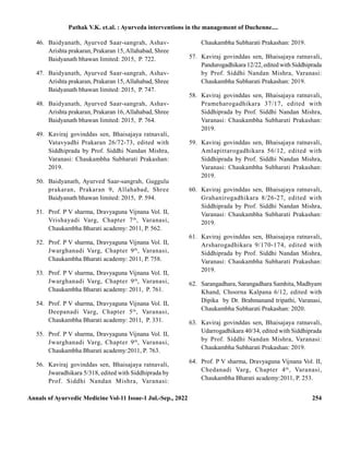 Annals of Ayurvedic Medicine Vol-11 Issue-1 Jul.-Sep., 2022 254
46. Baidyanath, Ayurved Saar-sangrah, Ashav-
Arishta prakaran, Prakaran 15,Allahabad, Shree
Baidyanath bhawan limited: 2015, P. 722.
47. Baidyanath, Ayurved Saar-sangrah, Ashav-
Arishta prakaran, Prakaran 15,Allahabad, Shree
Baidyanath bhawan limited: 2015, P. 747.
48. Baidyanath, Ayurved Saar-sangrah, Ashav-
Arishta prakaran, Prakaran 16,Allahabad, Shree
Baidyanath bhawan limited: 2015, P. 764.
49. Kaviraj govinddas sen, Bhaisajaya ratnavali,
Vatavyadhi Prakaran 26/72-73, edited with
Siddhiprada by Prof. Siddhi Nandan Mishra,
Varanasi: Chaukambha Subharati Prakashan:
2019.
50. Baidyanath, Ayurved Saar-sangrah, Guggulu
prakaran, Prakaran 9, Allahabad, Shree
Baidyanath bhawan limited: 2015, P. 594.
51. Prof. P V sharma, Dravyaguna Vijnana Vol. II,
Vrishayadi Varg, Chapter 7th
, Varanasi,
Chaukambha Bharati academy: 2011, P. 562.
52. Prof. P V sharma, Dravyaguna Vijnana Vol. II,
Jwarghanadi Varg, Chapter 9th
, Varanasi,
Chaukambha Bharati academy: 2011, P. 758.
53. Prof. P V sharma, Dravyaguna Vijnana Vol. II,
Jwarghanadi Varg, Chapter 9th
, Varanasi,
Chaukambha Bharati academy: 2011, P. 761.
54. Prof. P V sharma, Dravyaguna Vijnana Vol. II,
Deepanadi Varg, Chapter 5th
, Varanasi,
Chaukambha Bharati academy: 2011, P. 331.
55. Prof. P V sharma, Dravyaguna Vijnana Vol. II,
Jwarghanadi Varg, Chapter 9th
, Varanasi,
Chaukambha Bharati academy:2011, P. 763.
56. Kaviraj govinddas sen, Bhaisajaya ratnavali,
Jwaradhikara 5/318, edited with Siddhiprada by
Prof. Siddhi Nandan Mishra, Varanasi:
Chaukambha Subharati Prakashan: 2019.
57. Kaviraj govinddas sen, Bhaisajaya ratnavali,
Pandurogadhikara 12/22, edited with Siddhiprada
by Prof. Siddhi Nandan Mishra, Varanasi:
Chaukambha Subharati Prakashan: 2019.
58. Kaviraj govinddas sen, Bhaisajaya ratnavali,
Prameharogadhikara 37/17, edited with
Siddhiprada by Prof. Siddhi Nandan Mishra,
Varanasi: Chaukambha Subharati Prakashan:
2019.
59. Kaviraj govinddas sen, Bhaisajaya ratnavali,
Amlapittarogadhikara 56/12, edited with
Siddhiprada by Prof. Siddhi Nandan Mishra,
Varanasi: Chaukambha Subharati Prakashan:
2019.
60. Kaviraj govinddas sen, Bhaisajaya ratnavali,
Grahanirogadhikara 8/26-27, edited with
Siddhiprada by Prof. Siddhi Nandan Mishra,
Varanasi: Chaukambha Subharati Prakashan:
2019.
61. Kaviraj govinddas sen, Bhaisajaya ratnavali,
Arsharogadhikara 9/170-174, edited with
Siddhiprada by Prof. Siddhi Nandan Mishra,
Varanasi: Chaukambha Subharati Prakashan:
2019.
62. Sarangadhara, Sarangadhara Samhita, Madhyam
Khand, Choorna Kalpana 6/12, edited with
Dipika by Dr. Brahmanand tripathi, Varanasi,
Chaukambha Subharati Prakashan: 2020.
63. Kaviraj govinddas sen, Bhaisajaya ratnavali,
Udarrogadhikara 40/34, edited with Siddhiprada
by Prof. Siddhi Nandan Mishra, Varanasi:
Chaukambha Subharati Prakashan: 2019.
64. Prof. P V sharma, Dravyaguna Vijnana Vol. II,
Chedanadi Varg, Chapter 4th
, Varanasi,
Chaukambha Bharati academy:2011, P. 253.
Pathak V.K. et.al. : Ayurveda interventions in the management of Duchenne....
 