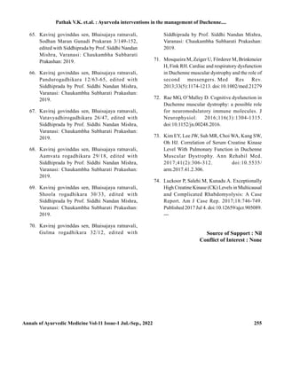 Annals of Ayurvedic Medicine Vol-11 Issue-1 Jul.-Sep., 2022 255
65. Kaviraj govinddas sen, Bhaisajaya ratnavali,
Sodhan Maran Gunadi Prakaran 3/149-152,
edited with Siddhiprada by Prof. Siddhi Nandan
Mishra, Varanasi: Chaukambha Subharati
Prakashan: 2019.
66. Kaviraj govinddas sen, Bhaisajaya ratnavali,
Pandurogadhikara 12/63-65, edited with
Siddhiprada by Prof. Siddhi Nandan Mishra,
Varanasi: Chaukambha Subharati Prakashan:
2019.
67. Kaviraj govinddas sen, Bhaisajaya ratnavali,
Vatavyadhirogadhikara 26/47, edited with
Siddhiprada by Prof. Siddhi Nandan Mishra,
Varanasi: Chaukambha Subharati Prakashan:
2019.
68. Kaviraj govinddas sen, Bhaisajaya ratnavali,
Aamvata rogadhikara 29/18, edited with
Siddhiprada by Prof. Siddhi Nandan Mishra,
Varanasi: Chaukambha Subharati Prakashan:
2019.
69. Kaviraj govinddas sen, Bhaisajaya ratnavali,
Shoola rogadhikara 30/33, edited with
Siddhiprada by Prof. Siddhi Nandan Mishra,
Varanasi: Chaukambha Subharati Prakashan:
2019.
70. Kaviraj govinddas sen, Bhaisajaya ratnavali,
Gulma rogadhikara 32/12, edited with
Siddhiprada by Prof. Siddhi Nandan Mishra,
Varanasi: Chaukambha Subharati Prakashan:
2019.
71. Mosqueira M, Zeiger U, Förderer M, Brinkmeier
H, Fink RH. Cardiac and respiratory dysfunction
in Duchenne muscular dystrophy and the role of
second messengers. Med Res Rev.
2013;33(5):1174-1213. doi:10.1002/med.21279
72. Rae MG, O’Malley D. Cognitive dysfunction in
Duchenne muscular dystrophy: a possible role
for neuromodulatory immune molecules. J
Neurophysiol. 2016;116(3):1304-1315.
doi:10.1152/jn.00248.2016.
73. Kim EY, Lee JW, Suh MR, Choi WA, Kang SW,
Oh HJ. Correlation of Serum Creatine Kinase
Level With Pulmonary Function in Duchenne
Muscular Dystrophy. Ann Rehabil Med.
2017;41(2):306-312. doi:10.5535/
arm.2017.41.2.306.
74. Luckoor P, Salehi M, Kunadu A. Exceptionally
High Creatine Kinase (CK) Levels in Multicausal
and Complicated Rhabdomyolysis: A Case
Report. Am J Case Rep. 2017;18:746-749.
Published 2017 Jul 4. doi:10.12659/ajcr.905089.
---
Source of Support : Nil
Conflict of Interest : None
Pathak V.K. et.al. : Ayurveda interventions in the management of Duchenne....
 