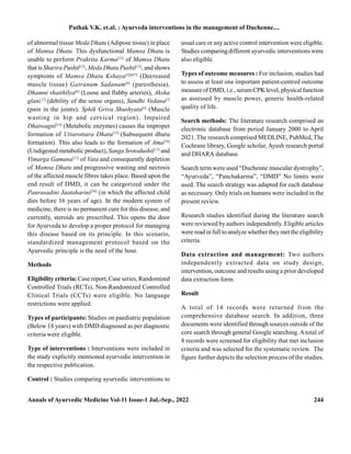 Annals of Ayurvedic Medicine Vol-11 Issue-1 Jul.-Sep., 2022 244
of abnormal tissue Meda Dhatu (Adipose tissue) in place
of Mamsa Dhatu. This dysfunctional Mamsa Dhatu is
unable to perform Prakrita Karma[12]
of Mamsa Dhatu
that is Sharira Pushti[12]
, Meda Dhatu Pushti[12]
, and shows
symptoms of Mamsa Dhatu Kshaya[5][6[7]
(Decreased
muscle tissue) Gatranam Sadanam[6]
(paresthesia),
Dhamni shaithilya[6]
(Loose and flabby arteries), Aksha
glani [7]
(debility of the sense organs), Sandhi Vedana[7]
(pain in the joints), Sphik Griva Shushyata[5]
(Muscle
wasting in hip and cervical region). Impaired
Dhatwagni[14]
(Metabolic enzymes) causes the improper
formation of Uttarottara Dhatu[15]
(Subsequent dhatu
formation). This also leads to the formation of Ama[16]
(Undigested metabolic product), Sanga Srotodushti[13]
and
Vimarga Gamana[13]
of Vata and consequently depletion
of Mamsa Dhatu and progressive wasting and necrosis
of the affected muscle fibres takes place. Based upon the
end result of DMD, it can be categorized under the
Paurasadini Jaataharini[36]
(in which the affected child
dies before 16 years of age). In the modern system of
medicine, there is no permanent cure for this disease, and
currently, steroids are prescribed. This opens the door
for Ayurveda to develop a proper protocol for managing
this disease based on its principle. In this scenario,
standardized management protocol based on the
Ayurvedic principle is the need of the hour.
Methods
Eligibility criteria: Case report, Case series, Randomized
Controlled Trials (RCTs), Non-Randomized Controlled
Clinical Trials (CCTs) were eligible. No language
restrictions were applied.
Types of participants: Studies on paediatric population
(Below 18 years) with DMD diagnosed as per diagnostic
criteria were eligible.
Type of interventions : Interventions were included in
the study explicitly mentioned ayurvedic intervention in
the respective publication.
Control : Studies comparing ayurvedic interventions to
usual care or any active control intervention were eligible.
Studies comparing different ayurvedic interventions were
also eligible.
Types of outcome measures : For inclusion, studies had
to assess at least one important patient-centred outcome
measure of DMD, i.e., serumCPK level, physical function
as assessed by muscle power, generic health-related
quality of life.
Search methods: The literature research comprised an
electronic database from period January 2000 to April
2021. The research comprised MEDLINE, PubMed, The
Cochrane library, Google scholar, Ayush research portal
and DHARA database.
Search term were used “Duchenne muscular dystrophy”,
“Ayurveda”, “Panchakarma”, “DMD” No limits were
used. The search strategy was adapted for each database
as necessary. Only trials on humans were included in the
present review.
Research studies identified during the literature search
were reviewed by authors independently. Eligible articles
were read in full to analyze whether they met the eligibility
criteria.
Data extraction and management: Two authors
independently extracted data on study design,
intervention, outcome and results using a prior developed
data extraction form.
Result
A total of 14 records were returned from the
comprehensive database search. In addition, three
documents were identified through sources outside of the
core search through general Google searching. Atotal of
8 records were screened for eligibility that met inclusion
criteria and was selected for the systematic review. The
figure further depicts the selection process of the studies.
Pathak V.K. et.al. : Ayurveda interventions in the management of Duchenne....
 