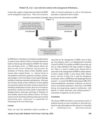 Annals of Ayurvedic Medicine Vol-11 Issue-1 Jul.-Sep., 2022 250
inAyurveda, cognitive impairment associated with DMD
can be managed by using Nasya. There was no adverse
effect of internal medication as well as Panchakarma
procedure is reported in above studies.
Schematic representation of possible action of Ayurveda interventions in DMD
(Figure : 2)
In DMD there is disbalance in formation and destruction
of muscle tissue (Mamsa Dhatu), Increased destruction
leads to clinical sign and symptom of DMD. The vitiated
Vata and Kapha dosha in DMD patients blocks the
Mamsvavaha Srotas (Channels) and prevents the
formation of Prakrita Mamsa Dhatu (Healthy muscle
tissues), these vitiated Doshas i.e., Vaikruta Dosha in
turn produces contracture, spasticity in tendons, muscles,
and cartilages. Udwartana helps in removing the blockage
and help in reducing contracture and spasticity. Abhyanga
and Swedana bring mriduta (Softness) in local applied
area, promotes muscle movement, increase muscle power
and help in mobilization of joints. Basti act on Vatasthana
and pacifies vitiated Vata dosha which is responsible for
deranged Mamsa dhatwagni and helps in formation of
more healthy muscle tissue (Mamsa Dhatu). Virechana
removes toxins from body and bring Jatharagni to normal
functioning state, Jatharagni is responsible for
functioning of all seven Dhatwagni.
Lacuna
There are only few published studies available in
Ayurveda for the management of DMD, most of them
are Case Reports, there is no Randomised Controlled
Clinical Trial (RCT) available on DMD inAyurveda, and
also no study published with large number of subjects
too. There is a need to conduct more clinical trials in
Ayurveda on the management of DMD in robust manner.
In above studies (Table 1) only Serum CPK, Muscle
power, Activity of daily life is used for therapeutic
assessment, where in DMD heart and diaphragm become
necrotic[71]
, so serumCK-MB (Creatine kinase-MB), ECG
(electrocardiogram), spirometry evaluation can also be
used in assessment parameters. Some boys with DMD
having non progressing cognitive dysfunction, with
deficits in verbal, short-term, and working memory[72]
,
assessment of cognition can also be done.
Conclusion
The disease DMD described in conventional system of
medicine having no exact correlation in Ayurveda text,
based on sign and symptom of this disease it is classified
as Aadibalapravrita Sukrashonitadosha
Pathak V.K. et.al. : Ayurveda interventions in the management of Duchenne....
 