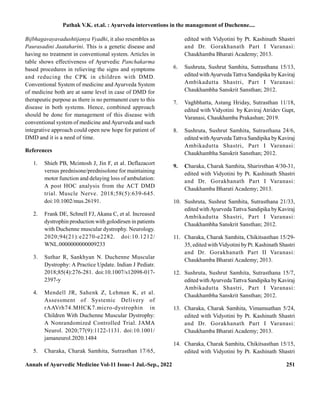 Annals of Ayurvedic Medicine Vol-11 Issue-1 Jul.-Sep., 2022 251
Bijbhagavayavadushtijanya Vyadhi, it also resembles as
Paurasadini Jaataharini. This is a genetic disease and
having no treatment in conventional system. Articles in
table shows effectiveness of Ayurvedic Panchakarma
based procedures in relieving the signs and symptoms
and reducing the CPK in children with DMD.
Conventional System of medicine and Ayurveda System
of medicine both are at same level in case of DMD for
therapeutic purpose as there is no permanent cure to this
disease in both systems. Hence, combined approach
should be done for management of this disease with
conventional system of medicine andAyurveda and such
integrative approach could open new hope for patient of
DMD and it is a need of time.
References
1. Shieh PB, Mcintosh J, Jin F, et al. Deflazacort
versus prednisone/prednisolone for maintaining
motor function and delaying loss of ambulation:
A post HOC analysis from the ACT DMD
trial. Muscle Nerve. 2018;58(5):639-645.
doi:10.1002/mus.26191.
2. Frank DE, Schnell FJ, Akana C, et al. Increased
dystrophin production with golodirsen in patients
with Duchenne muscular dystrophy. Neurology.
2020;94(21):e2270-e2282. doi:10.1212/
WNL.0000000000009233
3. Suthar R, Sankhyan N. Duchenne Muscular
Dystrophy: A Practice Update. Indian J Pediatr.
2018;85(4):276-281. doi:10.1007/s12098-017-
2397-y
4. Mendell JR, Sahenk Z, Lehman K, et al.
Assessment of Systemic Delivery of
rAAVrh74.MHCK7.micro-dystrophin in
Children With Duchenne Muscular Dystrophy:
A Nonrandomized Controlled Trial. JAMA
Neurol. 2020;77(9):1122-1131. doi:10.1001/
jamaneurol.2020.1484
5. Charaka, Charak Samhita, Sutrasthan 17/65,
edited with Vidyotini by Pt. Kashinath Shastri
and Dr. Gorakhanath Part I Varanasi:
Chaukhamba Bharati Academy; 2013.
6. Sushruta, Sushrut Samhita, Sutrasthana 15/13,
edited withAyurvedaTattva Sandipika by Kaviraj
Ambikadutta Shastri, Part I Varanasi:
Chaukhambha Sanskrit Sansthan; 2012.
7. Vaghbhatta, Astang Hriday, Sutrasthan 11/18,
edited with Vidyotini by Kaviraj Atridev Gupt,
Varanasi, Chaukhamba Prakashan; 2019.
8. Sushruta, Sushrut Samhita, Sutrasthana 24/6,
edited withAyurvedaTattva Sandipika by Kaviraj
Ambikadutta Shastri, Part I Varanasi:
Chaukhambha Sanskrit Sansthan; 2012.
9. Charaka, Charak Samhita, Sharirsthan 4/30-31,
edited with Vidyotini by Pt. Kashinath Shastri
and Dr. Gorakhanath Part I Varanasi:
Chaukhamba Bharati Academy; 2013.
10. Sushruta, Sushrut Samhita, Sutrasthana 21/33,
edited withAyurvedaTattva Sandipika by Kaviraj
Ambikadutta Shastri, Part I Varanasi:
Chaukhambha Sanskrit Sansthan; 2012.
11. Charaka, Charak Samhita, Chikitsasthan 15/29-
35, edited withVidyotini byPt. Kashinath Shastri
and Dr. Gorakhanath Part II Varanasi:
Chaukhamba Bharati Academy; 2013.
12. Sushruta, Sushrut Samhita, Sutrasthana 15/7,
edited withAyurvedaTattva Sandipika by Kaviraj
Ambikadutta Shastri, Part I Varanasi:
Chaukhambha Sanskrit Sansthan; 2012.
13. Charaka, Charak Samhita, Vimamsathan 5/24,
edited with Vidyotini by Pt. Kashinath Shastri
and Dr. Gorakhanath Part I Varanasi:
Chaukhamba Bharati Academy; 2013.
14. Charaka, Charak Samhita, Chikitsasthan 15/15,
edited with Vidyotini by Pt. Kashinath Shastri
Pathak V.K. et.al. : Ayurveda interventions in the management of Duchenne....
 