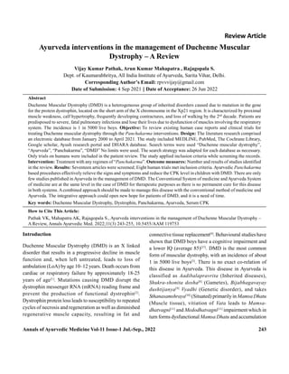 Annals of Ayurvedic Medicine Vol-11 Issue-1 Jul.-Sep., 2022 243
Review Article
Ayurveda interventions in the management of Duchenne Muscular
Dystrophy – A Review
Vijay Kumar Pathak, Arun Kumar Mahapatra , Rajagopala S.
Dept. of Kaumarabhritya, All India Institute of Ayurveda, Sarita Vihar, Delhi.
Corresponding Author’s Email: rpvvvijay@gmail.com
Date of Submission: 4 Sep 2021 || Date of Acceptance: 26 Jun 2022
Abstract
Duchenne Muscular Dystrophy (DMD) is a heterogeneous group of inherited disorders caused due to mutation in the gene
for the protein dystrophin, located on the short arm of the X chromosome in the Xp21 region. It is characterized by proximal
muscle weakness, calf hypertrophy, frequently developing contractures, and loss of walking by the 2nd
decade. Patients are
predisposed to severe, fatal pulmonary infections and lose their lives due to dysfunction of muscles involving the respiratory
system. The incidence is 1 in 5000 live boys. Objective: To review existing human case reports and clinical trials for
treating Duchenne muscular dystrophy through the Panchakarma interventions. Design: The literature research comprised
an electronic database from January 2000 to April 2021. The study included MEDLINE, PubMed, The Cochrane Library,
Google scholar, Ayush research portal and DHARA database. Search terms were used “Duchenne muscular dystrophy”,
“Ayurveda”, “Panchakarma”, “DMD” No limits were used. The search strategy was adapted for each database as necessary.
Only trials on humans were included in the patient review. The study applied inclusion criteria while screening the records.
Intervention: Treatment with any regimen of “Panchakarma”. Outcome measures: Number and results of studies identified
in the review. Results: Seventeen articles were screened; Eight human trials met inclusion criteria. Ayurvedic Panchakarma
based procedures effectively relieve the signs and symptoms and reduce the CPK level in children with DMD. There are only
few studies published inAyurveda in the management of DMD. The Conventional System of medicine andAyurveda System
of medicine are at the same level in the case of DMD for therapeutic purposes as there is no permanent cure for this disease
in both systems. Acombined approach should be made to manage this disease with the conventional method of medicine and
Ayurveda. The integrative approach could open new hope for patients of DMD, and it is a need of time.
Key words: Duchenne Muscular Dystrophy, Dystrophin, Panchakarma, Ayurveda, Serum CPK
How to Cite This Article:
Pathak VK, Mahapatra AK, Rajagopala S., Ayurveda interventions in the management of Duchenne Muscular Dystrophy –
A Review, Annals Ayurvedic Med. 2022;11(3) 243-255, 10.5455/AAM 119753
Introduction
Duchenne Muscular Dystrophy (DMD) is an X linked
disorder that results in a progressive decline in muscle
function and, when left untreated, leads to loss of
ambulation (LoA) by age 10–12 years. Death occurs from
cardiac or respiratory failure by approximately 18-25
years of age[1]
. Mutations causing DMD disrupt the
dystrophin messenger RNA (mRNA) reading frame and
prevent the production of functional dystrophin[2]
.
Dystrophin protein loss leads to susceptibility to repeated
cycles of necrosis and regeneration as well as diminished
regenerative muscle capacity, resulting in fat and
connective tissue replacement[4]
. Behavioural studies have
shown that DMD boys have a cognitive impairment and
a lower IQ (average 85)[37]
. DMD is the most common
form of muscular dystrophy, with an incidence of about
1 in 5000 live boys[3]
. There is no exact co-relation of
this disease in Ayurveda. This disease in Ayurveda is
classified as Aadibalapravrita (Inherited diseases),
Shukra-shonita dosha[8]
(Gametes), Bijabhagavayay
dushtijanya[9]
Vyadhi (Genetic disorder), and takes
Sthanasamshraya[10]
(Situated) primarily in Mamsa Dhatu
(Muscle tissue), vitiation of Vata leads to Mamsa-
dhatvagni[11]
and Medodhatvagni[11]
impairment which in
turn forms dysfunctional Mamsa Dhatu and accumulation
 
