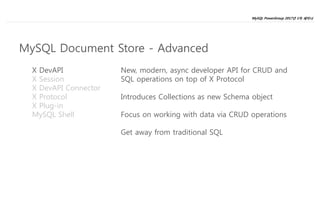 MySQL PowerGroup 2017년 1차 세미나
19
X DevAPI
X Session
X DevAPI Connector
X Protocol
X Plug-in
MySQL Shell
New, modern, async developer API for CRUD and
SQL operations on top of X Protocol
Introduces Collections as new Schema object
Focus on working with data via CRUD operations
Get away from traditional SQL
MySQL Document Store - Advanced
 