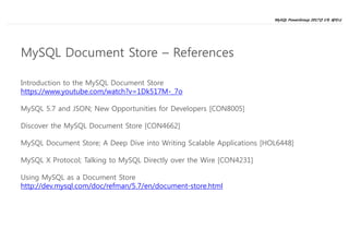 MySQL PowerGroup 2017년 1차 세미나
28
Introduction to the MySQL Document Store
https://www.youtube.com/watch?v=1Dk517M-_7o
MySQL 5.7 and JSON; New Opportunities for Developers [CON8005]
Discover the MySQL Document Store [CON4662]
MySQL Document Store; A Deep Dive into Writing Scalable Applications [HOL6448]
MySQL X Protocol; Talking to MySQL Directly over the Wire [CON4231]
Using MySQL as a Document Store
http://dev.mysql.com/doc/refman/5.7/en/document-store.html
MySQL Document Store – References
 
