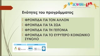 Ενότητες του προγράμματος
 ΦΡΟΝΤΙΔΑ ΓΙΑ ΤΟΝ ΑΛΛΟΝ
 ΦΡΟΝΤΙΔΑ ΓΙΑ ΤΑ ΖΩΑ
 ΦΡΟΝΤΙΔΑ ΓΙΑ ΤΗ ΓΕΙΤΟΝΙΑ
 ΦΡΟΝΤΙΔΑ ΓΙΑ ΤΟ ΕΥΡΥΤΕΡΟ ΚΟΙΝΩΝΙΚΟ
ΣΥΝΟΛΟ
 