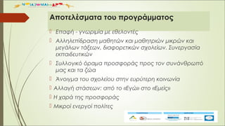 Αποτελέσματα του προγράμματος
 Επαφή - γνωριμία με εθελοντές
 Αλληλεπίδραση μαθητών και μαθητριών μικρών και
μεγάλων τάξεων, διαφορετικών σχολείων. Συνεργασία
εκπαιδευτικών
 Συλλογικό όραμα προσφοράς προς τον συνάνθρωπό
μας και τα ζώα
 Άνοιγμα του σχολείου στην ευρύτερη κοινωνία
 Αλλαγή στάσεων: από το «Εγώ» στο «Εμείς»
 Η χαρά της προσφοράς
 Μικροί ενεργοί πολίτες
 