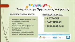 Συνεργασία με Οργανώσεις και φορείς
ΦΡΟΝΤΙΔΑ ΓΙΑ ΤΟΝ ΑΛΛΟΝ
 Μουσείο Ελληνικής παιδικής Τέχνης
 Θέατρο στην Εκπαίδευση
 Δήμος Αθηναίων
 Greenspaces – Ελένη Σβορώνου
 Θέατρο στην Εκπαίδευση
 ΠΙΚΠΑ Βούλας
 Συγγραφέας Φυλλιώ Νικολούδη
 Σύλλογος Γονέων και Κηδεμόνων
ΦΡΟΝΤΙΔΑ ΓΙΑ ΤΑ ΖΩΑ
 ΑΡΧΕΛΩΝ
 SAPT HELLAS
 Σκύλοι οδηγοί
 
