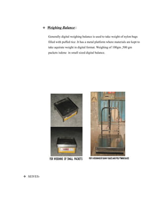  Weighing Balance::
Generally digital weighing balance is used to take weight of nylon bags
filled with puffed rice .It has a metal platform where materials are kept to
take aquirate weight in digital format. Weighing of 100gm ,500 gm
packets isdone in small sized digital balance.
 SEIVES-
 
