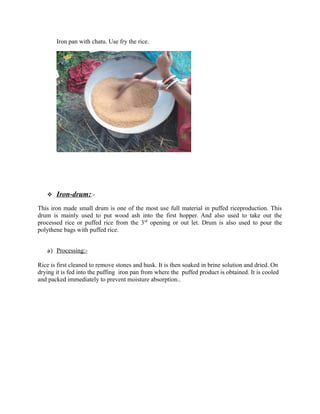 Iron pan with chatu. Use fry the rice.
 Iron-drum::-
This iron made small drum is one of the most use full material in puffed riceproduction. This
drum is mainly used to put wood ash into the first hopper. And also used to take out the
processed rice or puffed rice from the 3rd
opening or out let. Drum is also used to pour the
polythene bags with puffed rice.
a) Processing:-
Rice is first cleaned to remove stones and husk. It is then soaked in brine solution and dried. On
drying it is fed into the puffing iron pan from where the puffed product is obtained. It is cooled
and packed immediately to prevent moisture absorption..
 