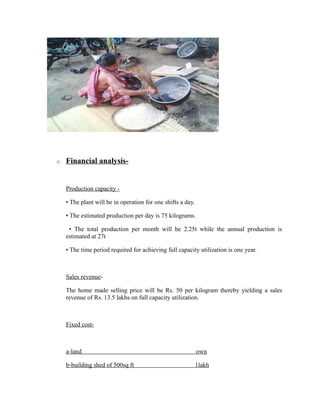 o Financial analysis-
Production capacity -
• The plant will be in operation for one shifts a day.
• The estimated production per day is 75 kilograms.
• The total production per month will be 2.25t while the annual production is
estimated at 27t
• The time period required for achieving full capacity utilization is one year.
Sales revenue-
The home made selling price will be Rs. 50 per kilogram thereby yielding a sales
revenue of Rs. 13.5 lakhs on full capacity utilization.
Fixed cost-
a-land own
b-building shed of 500sq ft 1lakh
 