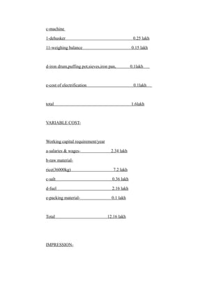 c-machine
1-dehusker 0.25 lakh
11-weighing balance 0.15 lakh
d-iron drum,puffing pot,sieves,iron pan, 0.1lakh
e-cost of electrification 0.1lakh
total 1.6lakh
VARIABLE COST-
Working capital requirement/year
a-salaries & wages- 2.34 lakh
b-raw material-
rice(36000kg) 7.2 lakh
c-salt 0.36 lakh
d-fuel 2.16 lakh
e-packing material- 0.1 lakh
Total 12.16 lakh
IMPRESSION-
 