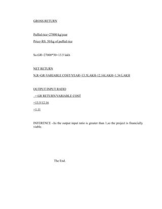 GROSS RETURN
Puffed rice=27000 kg/year
Price=RS. 50/kg of puffed rice
So.GR=27000*50=13.5 lakh
NET RETURN
N,R=GR-VARIABLE COST/YEAR=13.5LAKH-12.16LAKH=1.34 LAKH
OUTPUT INPUT RATIO
= GR RETURN/VARIABLE COST
=13.5/12.16
=1.11
INFERENCE -As the output input ratio is greater than 1,so the project is financially
viable.
The End.
 