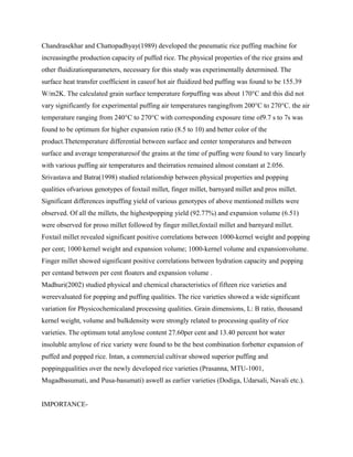Chandrasekhar and Chattopadhyay(1989) developed the pneumatic rice puffing machine for
increasingthe production capacity of puffed rice. The physical properties of the rice grains and
other fluidizationparameters, necessary for this study was experimentally determined. The
surface heat transfer coefficient in caseof hot air fluidized bed puffing was found to be 155.39
W/m2K. The calculated grain surface temperature forpuffing was about 170°C and this did not
vary significantly for experimental puffing air temperatures rangingfrom 200°C to 270°C. the air
temperature ranging from 240°C to 270°C with corresponding exposure time of9.7 s to 7s was
found to be optimum for higher expansion ratio (8.5 to 10) and better color of the
product.Thetemperature differential between surface and center temperatures and between
surface and average temperaturesof the grains at the time of puffing were found to vary linearly
with various puffing air temperatures and theirratios remained almost constant at 2.056.
Srivastava and Batra(1998) studied relationship between physical properties and popping
qualities ofvarious genotypes of foxtail millet, finger millet, barnyard millet and pros millet.
Significant differences inpuffing yield of various genotypes of above mentioned millets were
observed. Of all the millets, the highestpopping yield (92.77%) and expansion volume (6.51)
were observed for proso millet followed by finger millet,foxtail millet and barnyard millet.
Foxtail millet revealed significant positive correlations between 1000-kernel weight and popping
per cent; 1000 kernel weight and expansion volume; 1000-kernel volume and expansionvolume.
Finger millet showed significant positive correlations between hydration capacity and popping
per centand between per cent floaters and expansion volume .
Madhuri(2002) studied physical and chemical characteristics of fifteen rice varieties and
wereevaluated for popping and puffing qualities. The rice varieties showed a wide significant
variation for Physicochemicaland processing qualities. Grain dimensions, L: B ratio, thousand
kernel weight, volume and bulkdensity were strongly related to processing quality of rice
varieties. The optimum total amylose content 27.60per cent and 13.40 percent hot water
insoluble amylose of rice variety were found to be the best combination forbetter expansion of
puffed and popped rice. Intan, a commercial cultivar showed superior puffing and
poppingqualities over the newly developed rice varieties (Prasanna, MTU-1001,
Mugadbasumati, and Pusa-basumati) aswell as earlier varieties (Dodiga, Udarsali, Navali etc.).
IMPORTANCE-
 
