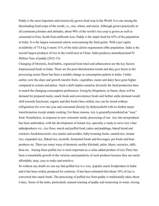 Paddy is the most important and extensively grown food crop in the World. It is one among the
threeleading food crops of the world, i.e., rice, wheat, and maize. Although grown practically in
all continents,climates and altitudes, about 90% of the world’s rice crop is grown as well as
consumed in East, South-East andSouth Asia .Paddy is the staple food for 65% of the population
in India. It is the largest consumed calorie sourceamong the food grains. With a per capita
availability of 73.8 kg it meets 31% of the total calorie requirement ofthe population. India is the
second largest producer of rice in the world next to China. India produces annuallyaround 93
Million Tons of paddy (2012-13).
Changing of lifestyles, food habits, organized food retail and urbanization are the key factors
forprocessed foods in India. These are the post-liberalization trends and they give boost to the
processing sector.There has been a notable change in consumption pattern in India. Unlike
earlier, now the share and growth ratesfor fruits, vegetables, meats and dairy have gone higher
compared to cereals and pulses. Such a shift implies aneed to diversify the food production base
to match the changing consumption preferences. Going by thispattern, in future, there will be
demand for prepared meals, snack foods and convenience foods and further onthe demand would
shift towards functional, organic and diet foods.Once milled, rice can be stored without
refrigeration for over one year and consumed directly by thehousehold with no further major
transformation except simple cooking. For these reasons, rice is generallyconsidered an “easy”
food. Nonetheless, in response to new consumer needs, processing of raw rice into newproducts
has been undertaken, with the development of instant rice, specialty a ready to serve rice value
addedproducts viz., rice flour, starch and puffed food; cakes and puddings, baked bread and
crackers; breakfastcereals; rice snacks and noodles, baby/weaning foods, canned rice, instant
rice, expanded rice, flaked rice, ricemilk, fermented foods and beverages; pet foods and bran
products etc. There are many ways of domestic uselike khichadi, pulav, kheer, zeerarice, iddli,
dosa etc. Among them puffed rice is most important as a value added product of rice.There has
been a remarkable growth in the varieties and popularity of such products because they are easily
affordable, tasty, easy to make and nutritive.
So without any doubt we can say that puffed rice is a very popular snack foodproduct in India
and it has been widely produced for centuries. It has been estimated that about 10% of rice is
converted into snack foods .The processing of puffed rice from paddy is traditionally takes about
6 days. Some of the tasks, particularly manual roasting of paddy and immersing in water, mixing
 