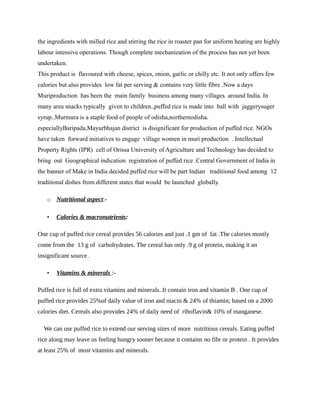 the ingredients with milled rice and stirring the rice in roaster pan for uniform heating are highly
labour intensive operations. Though complete mechanization of the process has not yet been
undertaken.
This product is flavoured with cheese, spices, onion, garlic or chilly etc. It not only offers few
calories but also provides low fat per serving & contains very little fibre .Now a days
Muriproduction has been the main family business among many villages around India. In
many area snacks typically given to children.,puffed rice is made into ball with jaggerysuger
syrup..Murmura is a staple food of people of odisha,northernodisha.
especiallyBaripada,Mayurbhajan district is disignificant for production of puffed rice. NGOs
have taken forward initiatives to engage village women in muri production . Intellectual
Property Rights (IPR) cell of Orissa University of Agriculture and Technology has decided to
bring out Geographical indication registration of puffed rice .Central Government of India in
the banner of Make in India decided puffed rice will be part Indian traditional food among 12
traditional dishes from different states that would be launched globally.
o Nutritional aspect:-
• Calories & macronutrients:
One cup of puffed rice cereal provides 56 calories and just .1 gm of fat .The calories mostly
come from the 13 g of carbohydrates. The cereal has only .9 g of protein, making it an
insignificant source .
• Vitamins & minerals :-
Puffed rice is full of extra vitamins and minerals..It contain iron and vitamin B . One cup of
puffed rice provides 25%of daily value of iron and niacin & 24% of thiamin; based on a 2000
calories diet. Cereals also provides 24% of daily need of riboflavin& 10% of manganese.
We can use puffed rice to extend our serving sizes of more nutritious cereals. Eating puffed
rice along may leave us feeling hungry sooner because it contains no fibr or protein . It provides
at least 25% of most vitamins and minerals.
 