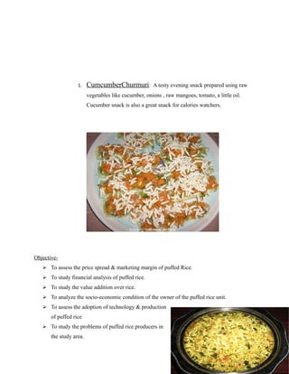1. CumcumberChurmuri: A testy evening snack prepared using raw
vegetables like cucumber, onions , raw mangoes, tomato, a little oil.
Cucumber snack is also a great snack for calories watchers.
Objective-
 To assess the price spread & marketing margin of puffed Rice.
 To study financial analysis of puffed rice.
 To study the value addition over rice.
 To analyze the socio-economic condition of the owner of the puffed rice unit.
 To assess the adoption of technology & production
of puffed rice
 To study the problems of puffed rice producers in
the study area.
 