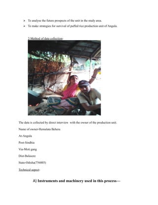  To analyse the future prospects of the unit in the study area.
 To make strategies for survival of puffed rice production unit of Angula.
2-Method of data collection-
The data is collected by direct interview with the owner of the production unit.
Name of owner-Hemalata Behera
At-Angula
Post-Sindhia
Via-Moti gang
Dist-Balasore
State-Odisha(756003)
Technical aspect-
A) Instruments and machinery used in this process—
 