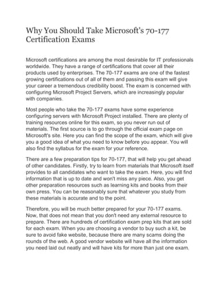 Why You Should Take Microsoft's 70-177
Certification Exams
Microsoft certifications are among the most desirable for IT professionals
worldwide. They have a range of certifications that cover all their
products used by enterprises. The 70-177 exams are one of the fastest
growing certifications out of all of them and passing this exam will give
your career a tremendous credibility boost. The exam is concerned with
configuring Microsoft Project Servers, which are increasingly popular
with companies.
Most people who take the 70-177 exams have some experience
configuring servers with Microsoft Project installed. There are plenty of
training resources online for this exam, so you never run out of
materials. The first source is to go through the official exam page on
Microsoft's site. Here you can find the scope of the exam, which will give
you a good idea of what you need to know before you appear. You will
also find the syllabus for the exam for your reference.
There are a few preparation tips for 70-177, that will help you get ahead
of other candidates. Firstly, try to learn from materials that Microsoft itself
provides to all candidates who want to take the exam. Here, you will find
information that is up to date and won't miss any piece. Also, you get
other preparation resources such as learning kits and books from their
own press. You can be reasonably sure that whatever you study from
these materials is accurate and to the point.
Therefore, you will be much better prepared for your 70-177 exams.
Now, that does not mean that you don't need any external resource to
prepare. There are hundreds of certification exam prep kits that are sold
for each exam. When you are choosing a vendor to buy such a kit, be
sure to avoid fake website, because there are many scams doing the
rounds of the web. A good vendor website will have all the information
you need laid out neatly and will have kits for more than just one exam.
 