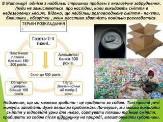 Найменше, що ми можемо зробити - це прибрати за собою. Такі прості речі
можуть запобігти дуже великим проблемам. По-перше, ми маємо викидати
сміття у відповідні урни для нього, сортувати пляшки та інше сміття,
прибирати за собою після відпочинку на природі, влаштовувати суботники.
В Житомирі однією з найбільш страшних проблем є екологічне забруднення.
Люди не замислюються про наслідки, коли викидають сміття в
недозволених місцях. Відомо, що найбільш розповсюджене сміття - пакети,
бляшанки , обгортки , яким властива здатність повільно розкладатися.
Газета-2-4
тижні.
Алюмінієві
банки-500
років.
Папір.
Звичайнісіньк
ий папір-2
роки
Обгортки
цукерок-
більше 100
років
Пластикові
пляшки -
близько 180-
200 років.
ТЕРМІН РОЗКЛАДАННЯ
:
Скло-до 500 років
10-А ЗОШ№ 22 3
 
