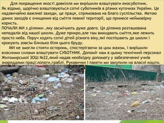 Для покращення якості довкілля ми вирішили влаштувати екосуботник.
Як відомо, щорічно влаштовуються сотні суботників в різних куточках України. Це
надзвичайно важливі заходи, це праця, спрямована на благо суспільства. Метою
даних заходів є очищення від сміття певної території, що принесе неймовірну
користь.
ПОЧАЛИ МИ з ділянки ,яку засмічують дуже довго. Ця ділянка розташована
неподалік від нашої школи. Дуже прикро,але там викидають сміття,яке лежить
просто неба. Поруч ходять сотні дітей різного віку,які поспішають до школи і
крокують зовсім близько біля цього бруду.
МИ не змогли стояти осторонь, спостерігаючи за цим жахом, і вирішили
власними силами влаштувати СУБОТНИК. Допоміг нам в цьому технічний персонал
Житомирської ЗОШ №22,який надав необхідну допомогу у забезпеченні учнів
знаряддями праці:лопати,граблі. Рукавички і пакети ми закупили на власні кошти.
НА ФОТО-ПОЧАТКОВИЙ ВИГЛЯД ДІЛЯНКИ.
10-А ЗОШ№22
4
 