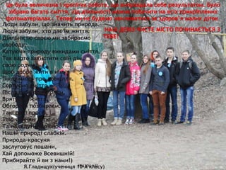 Це була величезна і кропітка робота, що виправдала себе результатом. Було
зібрано багато сміття, хід діяльності можна побачити на всіх прикріплених
фотоматеріалах . Тепер ми не будемо хвилюватися за здоров’я малих діток.
10-А ЗОШ №22
6
Люди забули, що значить природа.
Люди забули, хто дає їм життя.
Діяльністю своєю ми забираємо
свободу,
Катуючи природу викидами сміття.
Так варто захистити свій дім,
свою родину,
Щоб добре жити в нім,
Піклуймось про довкілля.
Сортуємо сміття,
Після себе прибираєм,
Врятуємо життя,
Обгортки позбираєм.
Такі речі прості,
Такі вчинки легкі,
Та нададуть чарівності
Нашій природі слабкій.
Природа-красуня
заслуговує пошани,
Хай допоможе Всевишній!
Прибирайте й ви з нами!)
Я.Гладищук(учениця 10-А класу)
НАШ ДЕВІЗ:ЧИСТЕ МІСТО ПОЧИНАЄТЬСЯ З
ТЕБЕ!
 
