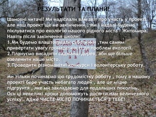 ЗОШ№22 7
Шановні читачі! Ми надіслали вам звіт про участь у проекті
але наш проект ще не закінчений . Ми і надалі будемо
піклуватися про екологію нашого рідного міста – Житомира.
Навіть після закінчення школи:
1.Ми будемо влаштовувати суботники ,тим самим
привертати увагу громадськості до проблем екології.
2.Плануємо висадити саджанці дерев, аби ще більше
озеленити наше місто.
3.Проводити різноманітні конкурси і волонтерську роботу.
Ми тільки починаємо цю трудомістку роботу , тому в нашому
проекті бере участь небагато людей , але це міцне
підгрунтя , яке ми закладаємо для подальших поколінь.
Ось ці невеликі кроки допоможуть досягти нам величезного
успіху . Адже ЧИСТЕ МІСТО ПОЧИНАЄТЬСЯ З ТЕБЕ!
РЕЗУЛЬТАТИ ТА ПЛАНИ!
 