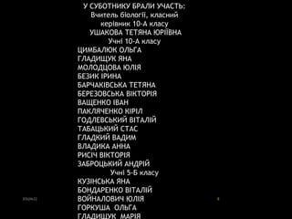 ЗОШ№22 8
У СУБОТНИКУ БРАЛИ УЧАСТЬ:
Вчитель біології, класний
керівник 10-А класу
УШАКОВА ТЕТЯНА ЮРІЇВНА
Учні 10-А класу
ЦИМБАЛЮК ОЛЬГА
ГЛАДИЩУК ЯНА
МОЛОДЦОВА ЮЛІЯ
БЕЗИК ІРИНА
БАРЧАКІВСЬКА ТЕТЯНА
БЕРЕЗОВСЬКА ВІКТОРІЯ
ВАЩЕНКО ІВАН
ПАКЛЯЧЕНКО КІРІЛ
ГОДЛЕВСЬКИЙ ВІТАЛІЙ
ТАБАЦЬКИЙ СТАС
ГЛАДКИЙ ВАДИМ
ВЛАДИКА АННА
РИСІЧ ВІКТОРІЯ
ЗАБРОЦЬКИЙ АНДРІЙ
Учні 5-Б класу
КУЗІНСЬКА ЯНА
БОНДАРЕНКО ВІТАЛІЙ
ВОЙНАЛОВИЧ ЮЛІЯ
ГОРКУША ОЛЬГА
ГЛАДИЩУК МАРІЯ
 