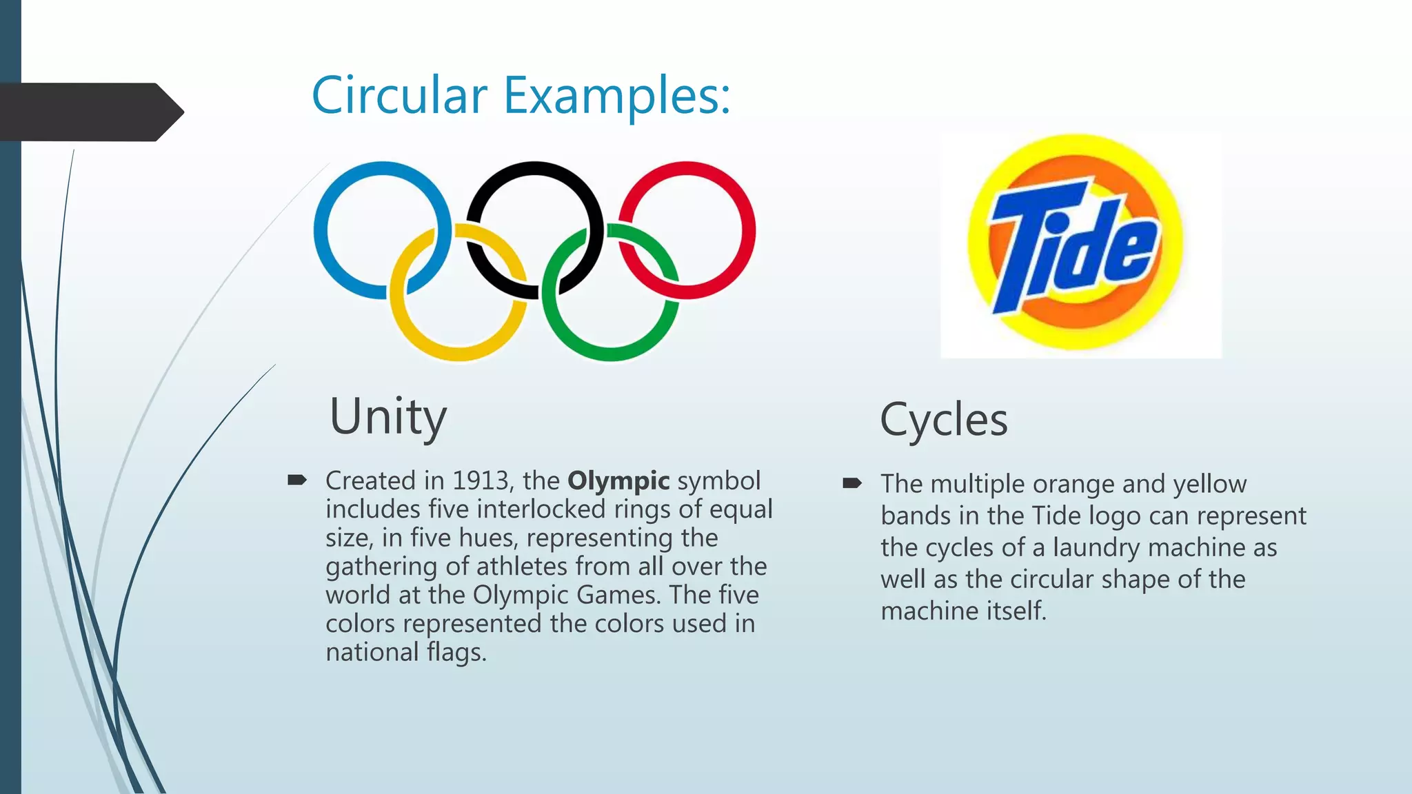 Circular Examples:
Unity
 Created in 1913, the Olympic symbol
includes five interlocked rings of equal
size, in five hues, representing the
gathering of athletes from all over the
world at the Olympic Games. The five
colors represented the colors used in
national flags.
Cycles
 The multiple orange and yellow
bands in the Tide logo can represent
the cycles of a laundry machine as
well as the circular shape of the
machine itself.
 