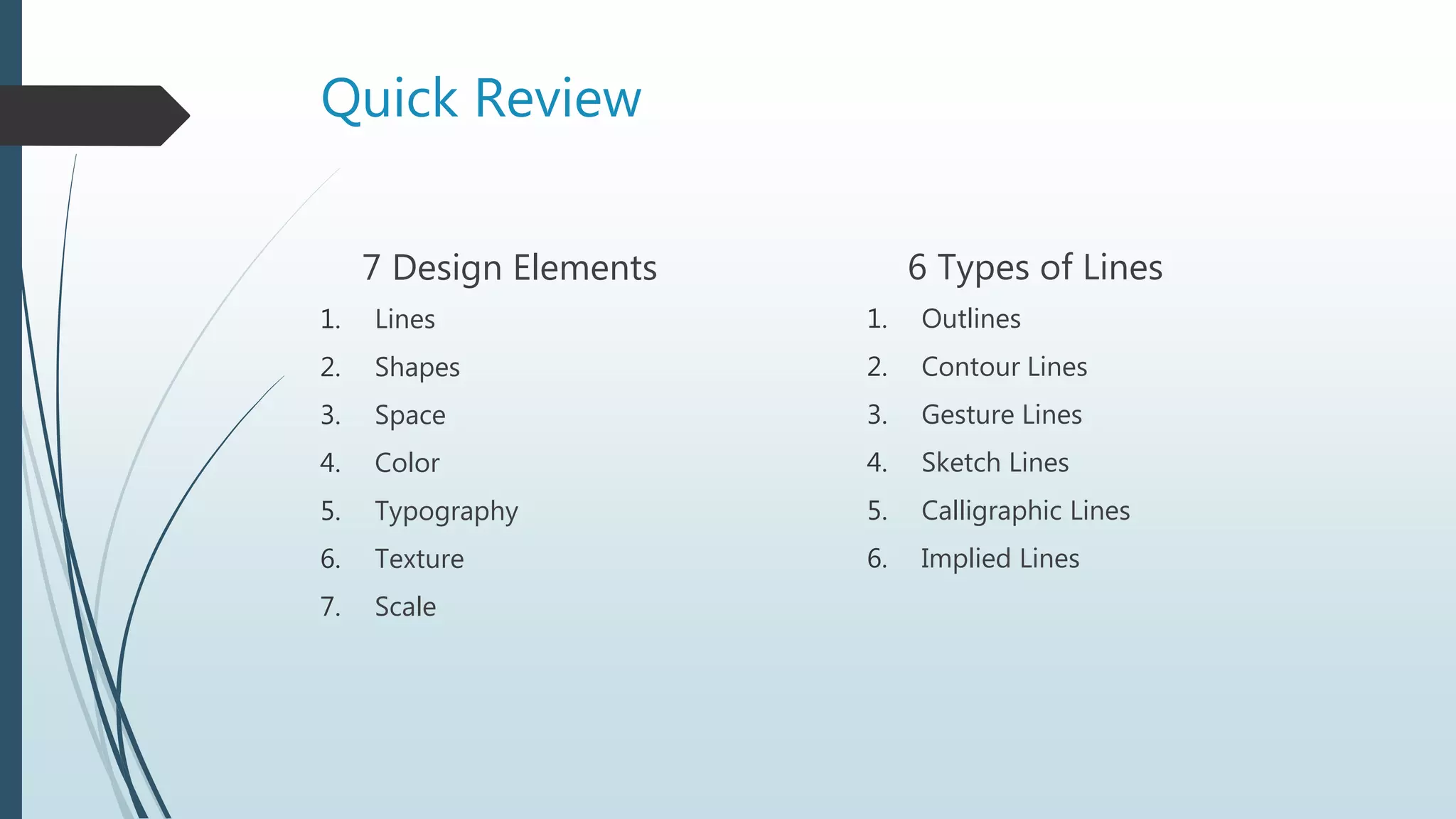 Quick Review
7 Design Elements
1. Lines
2. Shapes
3. Space
4. Color
5. Typography
6. Texture
7. Scale
6 Types of Lines
1. Outlines
2. Contour Lines
3. Gesture Lines
4. Sketch Lines
5. Calligraphic Lines
6. Implied Lines
 