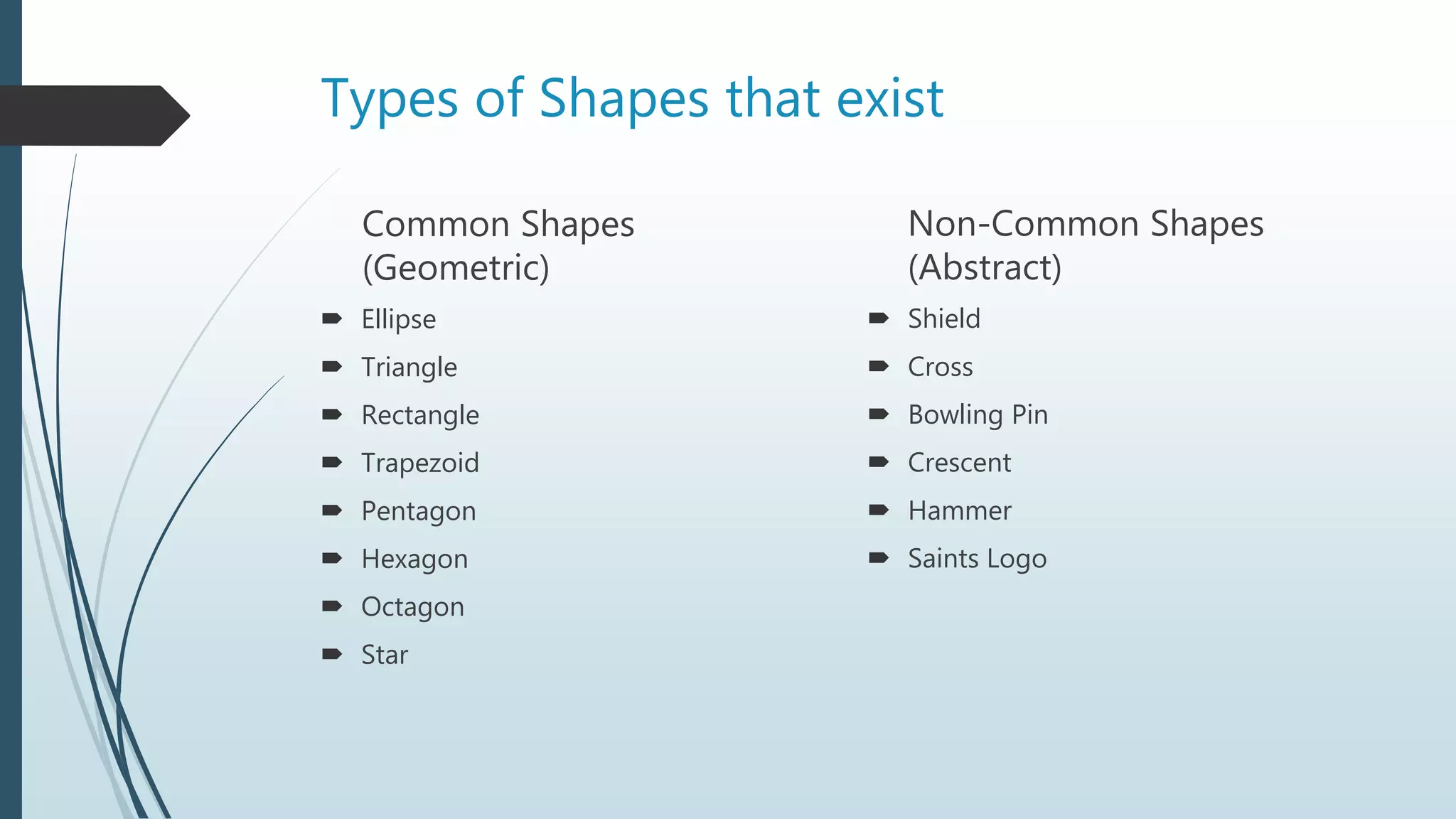Types of Shapes that exist
Common Shapes
(Geometric)
 Ellipse
 Triangle
 Rectangle
 Trapezoid
 Pentagon
 Hexagon
 Octagon
 Star
Non-Common Shapes
(Abstract)
 Shield
 Cross
 Bowling Pin
 Crescent
 Hammer
 Saints Logo
 