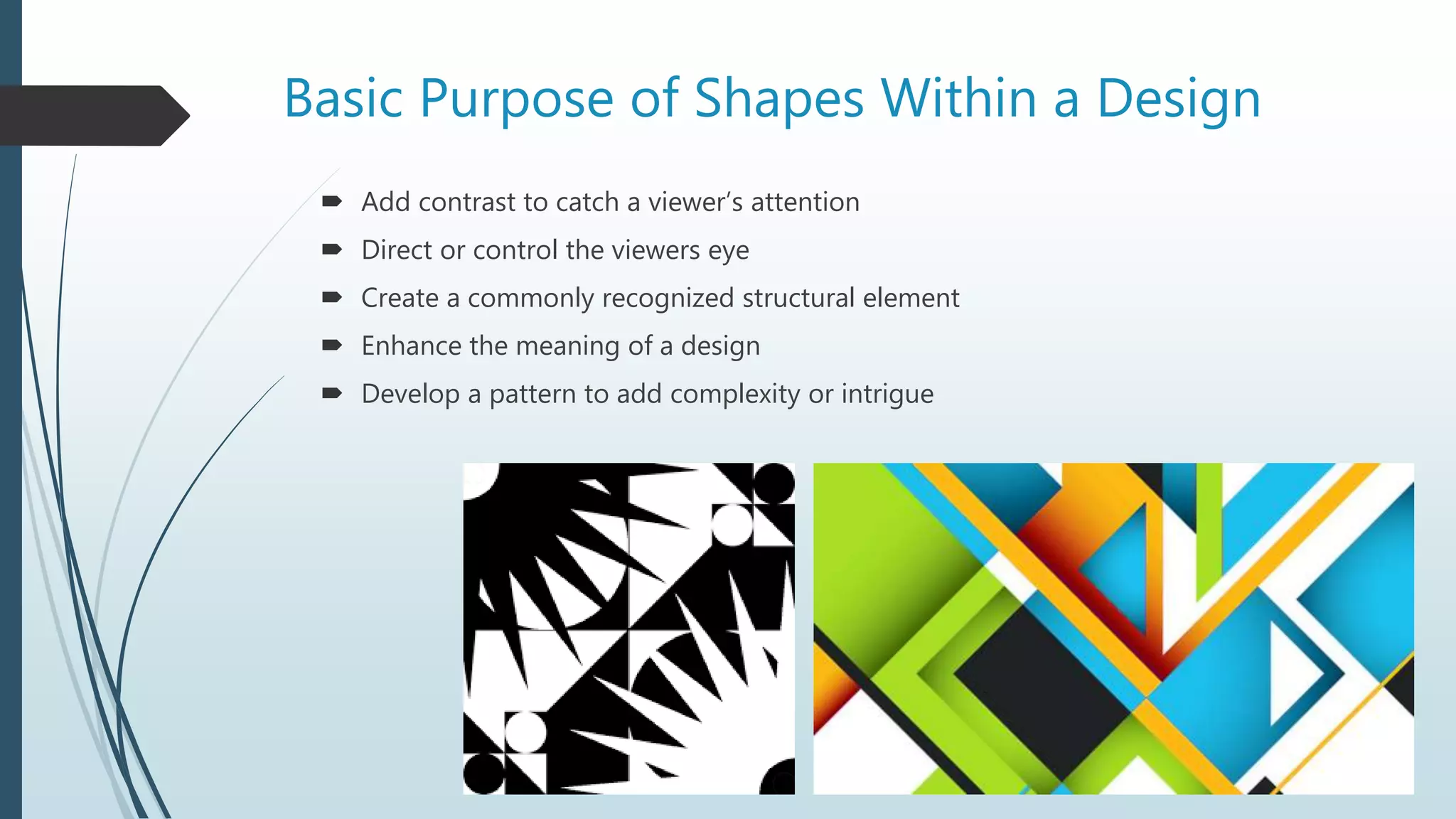 Basic Purpose of Shapes Within a Design
 Add contrast to catch a viewer’s attention
 Direct or control the viewers eye
 Create a commonly recognized structural element
 Enhance the meaning of a design
 Develop a pattern to add complexity or intrigue
 