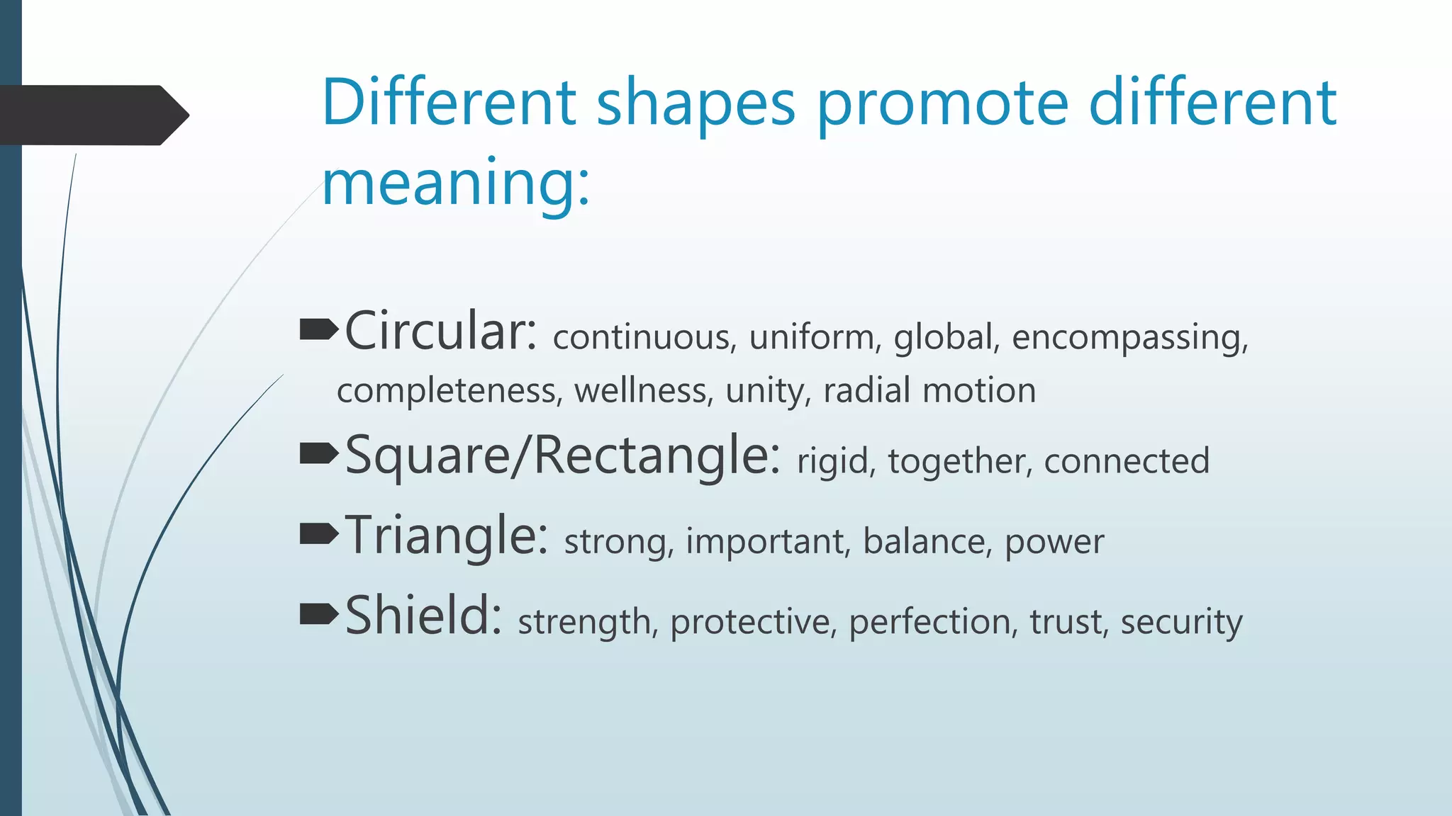 Different shapes promote different
meaning:
Circular: continuous, uniform, global, encompassing,
completeness, wellness, unity, radial motion
Square/Rectangle: rigid, together, connected
Triangle: strong, important, balance, power
Shield: strength, protective, perfection, trust, security
 