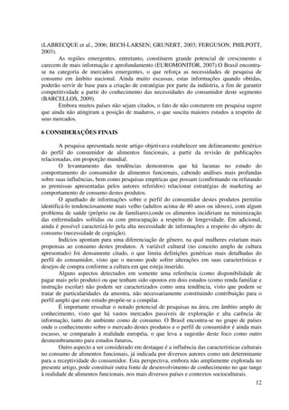 12
(LABRECQUE et al., 2006; BECH-LARSEN; GRUNERT, 2003; FERGUSON; PHILPOTT,
2003).
As regiões emergentes, entretanto, constituem grande potencial de crescimento e
carecem de mais informação e aprofundamento (EUROMONITOR, 2007).O Brasil encontra-
se na categoria de mercados emergentes, o que reforça as necessidades de pesquisa de
consumo em âmbito nacional. Ainda muito escassas, estas informações quando obtidas,
poderão servir de base para a criação de estratégias por parte da indústria, a fim de garantir
competitividade a partir do conhecimento das necessidades do consumidor deste segmento
(BARCELLOS, 2009).
Embora muitos países não sejam citados, o fato de não constarem em pesquisa sugere
que ainda não atingiram a posição de maduros, o que suscita maiores estudos a respeito de
seus mercados.
6 CONSIDERAÇÕES FINAIS
A pesquisa apresentada neste artigo objetivava estabelecer um delineamento genérico
do perfil do consumidor de alimentos funcionais, a partir da revisão de publicações
relacionadas, em proporção mundial.
O levantamento das tendências demonstrou que há lacunas no estudo do
comportamento do consumidor de alimentos funcionais, cabendo análises mais profundas
sobre suas influências, bem como pesquisas empíricas que possam (confirmando ou refutando
as premissas apresentadas pelos autores referidos) relacionar estratégias de marketing ao
comportamento de consumo destes produtos.
O apanhado de informações sobre o perfil do consumidor destes produtos permitiu
identificá-lo tendenciosamente mais velho (adultos acima de 40 anos ou idosos), com algum
problema de saúde (próprio ou de familiares),onde os alimentos incidiriam na minimização
das enfermidades sofridas ou com preocupação a respeito de longevidade. Em adicional,
ainda é possível caracterizá-lo pela alta necessidade de informações a respeito do objeto de
consumo (necessidade de cognição).
Indícios apontam para uma diferenciação de gênero, na qual mulheres estariam mais
propensas ao consumo destes produtos. A variável cultural (no conceito amplo de cultura
apresentado) foi densamente citado, o que limita definições genéricas mais detalhadas do
perfil do consumidor, visto que o mesmo pode sofrer alterações em suas características e
desejos de compra conforme a cultura em que esteja inserido.
Alguns aspectos detectados em somente uma referência (como disponibilidade de
pagar mais pelo produto) ou que tenham sido opostos em dois estudos (como renda familiar e
instrução escolar) não podem ser caracterizados como uma tendência, visto que podem se
tratar de particularidades da amostra, não necessariamente constituindo contribuição para o
perfil amplo que este estudo propõe-se a compilar.
É importante ressaltar o notado potencial de pesquisas na área, em âmbito amplo de
conhecimento, visto que há vastos mercados passiveis de exploração e alta carência de
informação, tanto do ambiente como de consumo. O Brasil encontra-se no grupo de países
onde o conhecimento sobre o mercado destes produtos e o perfil de consumidor é ainda mais
escasso, se comparado à realidade européia, o que leva a sugestão deste foco como outro
desmembramento para estudos futuros.
Outro aspecto a ser considerado em destaque é a influência das características culturais
no consumo de alimentos funcionais, já indicada por diversos autores como um determinante
para a receptividade do consumidor. Esta perspectiva, embora não amplamente explorada no
presente artigo, pode constituir outra fonte de desenvolvimento de conhecimento no que tange
à realidade de alimentos funcionais, nos mais diversos países e contextos socioculturais.
 
