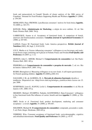14
foods and nutraceuticals in Canada? Results of cluster analysis of the 2006 survey of
Canadians’ Demand for Food Products Supporting Health and Wellness.Appetite.51 (2008).
p. 256-265.
HONKANEN, Pirjo; FREWER, Lynn.Russian consumers’ motives for food choice.Appetite.
52 (2009). p. 363-371.
KOTLER, Philip. Administração de Marketing: a edição do novo milênio. 10. ed. São
Paulo: Prentice Hall, 2000. 764 p.
LABRECQUE, Joanne et al. Acceptance of functional foods: A comparison of french,
american and frenchcanadian consumers. Canadian Journal of Agricultural Economics.54
(2006). p. 647-661.
LAJOLO, Franco M. Functional foods: Latin America perspectives. British Journal of
Nutrition.(2002), 88, Supl. 2, S145-S150.
LYLY, Marika et al. Factors inﬂuencing consumers’ willingness to use beverages and ready-
to-eat frozen soups containing oat b-glucan in Finland, France and Sweden.Food Quality and
Preference.18 (2007). p. 1-12.
MOWEN, John C.; MINOR, Michael S. Comportamento do consumidor.1.ed. São Paulo:
Prentice Hall, 2003. 403 p.
PINHEIRO et al. Comportamento do consumidor e pesquisa de mercado. 2. ed. rev. Rio
de Janeiro: Editora FGV, 2005. 154 p.
RUBIO, Bèrengéreet al. Measuring willingness to try new foods: A self-report questionnaire
for French-speaking children. Appetite.50 (2008).p.408–414.
SALGADO, J. M., de ALMEIDA, M .A. Mercado de alimentos funcionais: desafios e
tendências. Disposnível em: <http://www.sbaf.org.br/artigos_cientificos.htm>.Acesso em 15.
jun. 2008.
SCHIFFMAN, Leon G.; KANUK, Leslie L. Comportamento do consumidor. 6. ed. Rio de
Janeiro: LTC, 2000. 475 p.
SIEGRIST, Michael; STAMPFLI, Nathalie; KASTENHOLZ, Hans.Consumers’ willingness
to buy functional foods.The inﬂuence of carrier, beneﬁt and trust.Appetite.51 (2008). p. 526-
529.
SIRÓ, István et al. Functional food, product development, marketing and consumer
acceptance – a review.Appetite. 51 (2008). p. 456-467.
SOLOMON, Michael R. O comportamento do consumidor: comprando, possuindo e sendo.
5. ed. Porto Alegre: Bookman, 2002.445 p.
VERBEKE, Wim. Consumer acceptance of functional foods: socio-demographic, cognitive
and attitudinal determinants. Food Quality and Preference.16 (2005). p. 45-57.
 