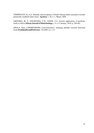 15
VERMEULEN, H. et al. Attitudes and acceptance of South African urban consumers towards
genetically modified white maize. Agrekon. v. 44. n. 1. March, 2005.
UKEYIMA, M. T.; ENUJIUGHA, V.N.; SANNI, T.A. Current applications of probiotic
foods in Africa.African Journal of Biotechnology.v. 9. n. 9. January, 2010. p. 394-401.
URALA, Nina; LÄHTEENMÄKI, Liisa.Consumers’ changing attitudes towards funcional
foods.FoodQualityandPreference. 18 (2007). p. 1-12.
 