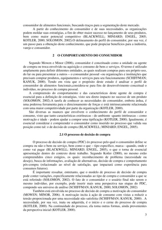 3
consumidor de alimentos funcionais, buscando traços para a segmentação deste mercado.
A partir do conhecimento do consumidor e de suas necessidades, as organizações
podem moldar suas estratégias, a fim de obter maior sucesso no lançamento de seus produtos,
bem como maior potencial competitivo (BLACKWELL; MINIARD; ENGEL, 2005;
KOTLER, 2000; SOLOMON, 2002).O delineamento do perfil do consumidor, por sua vez, é
um passo para a obtenção deste conhecimento, que pode propiciar benefícios para a indústria,
varejo e consumidor.
2 O COMPORTAMENTO DO CONSUMIDOR
Segundo Mowen e Minor (2006), consumidor é conceituado como a unidade ou agente
de compra ou troca envolvido na aquisição e consumo de bens e serviços. O termo é utilizado
amplamente para definir diferentes entidades, as quais realizam compras para seu próprio uso,
do lar ou para presentear a outros – o consumidor pessoal –ou organizações e instituições que
precisam comprar produtos, equipamentos e serviços para seu funcionamento (SCHIFFMAN;
KANUK, 2000). Tendo em vista que o propósito deste estudo é analisar o perfil de
consumidor de alimentos funcionais,considera-se para fins de desenvolvimento conceitual o
indivíduo, no processo de compra pessoal.
A compreensão do comportamento e das características deste agente de compra é
essencial para a definição de estratégias, visto seu direto impacto no sucesso de um produto
(SOLOMON, 2002).A tarefa de conhecer as necessidades do consumidor, embora árdua, é
uma poderosa ferramenta para o direcionamento de forças e está intrinsecamente relacionada
com uma maior competitividade por parte da organização (KOTLER, 2000).
São diversas as nuances que envolvem o conhecimento do perfil de consumidor e
consumo, visto que tanto características extrínsecas - do ambiente -quanto intrínsecas – como
motivação e idade - podem ajudar a compor uma tipificação (KOTLER, 2000). Igualmente, é
essencial considerar e compreender o consumidor como inserido no processo que valida sua
posição como tal: o de decisão de compra (BLACKWELL; MINIARD; ENGEL, 2005).
2.1 O processo de decisão de compra
O processo de decisão de compra (PDC) éo processo pelo qual o consumidor define se
compra ou não o bem ou serviço, bem como o que – tipo específico, marca - quando, onde e
como vai pagar (BLACKWELL; MINIARD; ENGEL, 2005), o que o torna de essencial
apresentação dentro do contexto deste trabalho. Segundo Kotler (2000), no mesmo estão
compreendidos cinco estágios, os quais: reconhecimento de problema (necessidade ou
desejo), busca de informações, avaliação de alternativas, decisão de compra e comportamento
pós-compra (relacionado ao nível de satisfação, que impactará como experiência para
consumos futuros).
É importante ressaltar, entretanto, que o modelo de processo de decisão de compra
pode conter variações, especificamente relacionadas ao tipo de compra e consumidor a que se
está referindo (SOLOMON, 2002). O fato de o consumidor e o usuário final não serem o
mesmo indivíduo, por exemplo, pode inserir mais uma perspectiva nas etapas do PDC,
compondo seu universo de análise (SCHIFFMAN; KANUK, 2000; SOLOMON, 2002)
Também está envolvida no processo de decisão de compra a motivação do consumidor
(MOWEN; MINOR, 2006). A motivação incita à ação de consumo com vistas a reduzir a
tensão proporcionada por uma necessidade não satisfeita (SCHIFFMAN; KANUK, 2000) . A
necessidade, por sua vez, inata ou adquirida, é o início e o cerne do processo de compra
(KOTLER, 2000). Na continuidade do processo, ela toma outras formas, ainda provenientes
da perspectiva inicial (KOTLER, 2000).
 