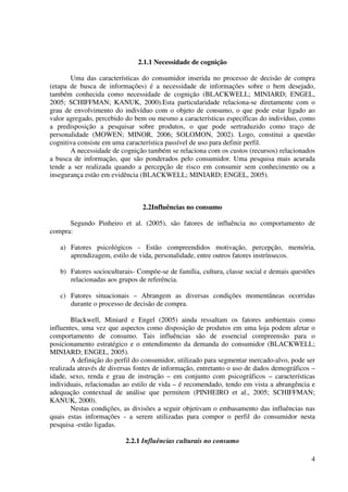 4
2.1.1 Necessidade de cognição
Uma das características do consumidor inserida no processo de decisão de compra
(etapa de busca de informações) é a necessidade de informações sobre o bem desejado,
também conhecida como necessidade de cognição (BLACKWELL; MINIARD; ENGEL,
2005; SCHIFFMAN; KANUK, 2000).Esta particularidade relaciona-se diretamente com o
grau de envolvimento do indivíduo com o objeto de consumo, o que pode estar ligado ao
valor agregado, percebido do bem ou mesmo a características específicas do indivíduo, como
a predisposição a pesquisar sobre produtos, o que pode sertraduzido como traço de
personalidade (MOWEN; MINOR, 2006; SOLOMON, 2002). Logo, constitui a questão
cognitiva consiste em uma característica passível de uso para definir perfil.
A necessidade de cognição também se relaciona com os custos (recursos) relacionados
a busca de informação, que são ponderados pelo consumidor. Uma pesquisa mais acurada
tende a ser realizada quando a percepção de risco em consumir sem conhecimento ou a
insegurança estão em evidência (BLACKWELL; MINIARD; ENGEL, 2005).
2.2Influências no consumo
Segundo Pinheiro et al. (2005), são fatores de influência no comportamento de
compra:
a) Fatores psicológicos - Estão compreendidos motivação, percepção, memória,
aprendizagem, estilo de vida, personalidade, entre outros fatores instrínsecos.
b) Fatores socioculturais- Compõe-se de família, cultura, classe social e demais questões
relacionadas aos grupos de referência.
c) Fatores situacionais – Abrangem as diversas condições momentâneas ocorridas
durante o processo de decisão de compra.
Blackwell, Miniard e Engel (2005) ainda ressaltam os fatores ambientais como
influentes, uma vez que aspectos como disposição de produtos em uma loja podem afetar o
comportamento de consumo. Tais influências são de essencial compreensão para o
posicionamento estratégico e o entendimento da demanda do consumidor (BLACKWELL;
MINIARD; ENGEL, 2005).
A definição do perfil do consumidor, utilizado para segmentar mercado-alvo, pode ser
realizada através de diversas fontes de informação, entretanto o uso de dados demográficos –
idade, sexo, renda e grau de instrução – em conjunto com psicográficos – características
individuais, relacionadas ao estilo de vida – é recomendado, tendo em vista a abrangência e
adequação contextual de análise que permitem (PINHEIRO et al., 2005; SCHIFFMAN;
KANUK, 2000).
Nestas condições, as divisões a seguir objetivam o embasamento das influências nas
quais estas informações - a serem utilizadas para compor o perfil do consumidor nesta
pesquisa -estão ligadas.
2.2.1 Influências culturais no consumo
 