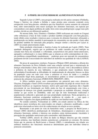 8
5 O PERFIL DO CONSUMIDOR DE ALIMENTOS FUNCIONAIS
Segundo Lylyet al (2007), uma pesquisa realizada em três países europeus (Finlândia,
França e Suécia), em relação a bebidas e sopas prontas para consumo contendo aveia
enriquecida (com beta-glucano, substância que traz benefícios comoo aumento do colesterol
bom, entre outros)indicou uma maior aceitação dos alimentos funcionais, em especial por
consumidores com algum problema de saúde, bem como uma predisposição a pagar mais pelo
produto, devido ao seu diferencial saudável.
Na mesma linha, Ares, Giménez e Gámbaro (2009) realizaram um estudo no Uruguai
sobre sobremesas à base de leite (sendo o produto também enriquecido com beta-glucano),
tendo obtido como resultado o interesse para o consumo do alimento funcional, reforçando a
predisposição em âmbito mundial.A preocupação do consumidor em não perder o bom sabor
do produto também foi detectada pela pesquisa, situação similar a descrita por Lylyet al.
(2007) no estudo anteriormente citado.
Outra produção relacionada a América Latina foi realizada por Lajolo (2002). Num
apanhado abrangente, sugeriu que os problemas de saúde causados por mal nutrição na
camada mais baixa da sociedade e a obesidade, característicos dos países latino-americanos,
agregados à urbanização e os maus hábitos que se aliaram ao estilo contemporâneo de vida -
um problema compartilhado mundialmente - poderiam gerar um mercado de consumidores
justamente devido à necessidade dos indivíduos de melhorar sua qualidade de vida (LAJOLO,
2002).
De posse de argumentos similares, Ferguson e Philpott (2003) defendem a difusão dos
alimentos funcionais na Nova Zelândia como uma solução racional para a minimização de
doenças relacionadas à dieta, ditas como características do país, visto a descendência asiática
e polinésia da maioria de seus habitantes, o que propiciaria maior incidência destas
enfermidades.Considerando as dificuldades de implementação de alterações bruscas na dieta
da população como um todo com vistas a amenizar os riscos de saúde e a condição
relativamente frágil desta população, os neozelandeses podem se tornar consumidores em
potencial dos alimentos funcionais (FERGUSON; PHILPOTT, 2003).
A África também possui seus consumidores em potencial para estes alimentos.
Ukeyima, Enujiugha e Sanni (2010) ressaltam que propriedades da polpa de cereais locais são
altamente benéficas ao organismo humano, motivo pelo qual mães nigerianas dão o líquido
proveniente de sua fermentação aos bebês ainda em fase de amamentação com vistas a
eliminação da doenças (em grande quantidade e proporção na realidade africana), situação
similar ao que ocorre no Zimbábue, onde um tipo de leite fermentado tradicional é
popularmente conhecido e apreciado por suas propriedades medicinais. Nesta perspectiva, os
alimentos funcionais poderiam acompanhar tendências de estudos de ___,nos quais o
consumidor é alguém com algum problema de saúde ou com familiar nesta condição.
No sentido contrário, Vermeulenet al. (2005), em estudo anterior na África do Sul,
identificou maior resistência dos entrevistados em relação a alimentos modificados, a qual
pode estar relacionada ao baixo nível de conhecimento em relação ao novo produto.
Retornando a um ponto de vista do hemisfério norte, a pesquisa de Bech-Larsen e
Grunert (2002) identificou predisposição de finlandeses, dinamarqueses e americanos aos
alimentos funcionais, embora o interesse nos produtos esteja intrinsecamente vinculados à
percepção das qualidades nutricionais pelo consumidor, individualmente.
Verbeke (2005), através de coleta de dados na Bélgica detectou que não somente
doenças próprias, mas familiares doentes aumentavam a propensão ao consumo. Da mesma
forma que na amostra de Bech-Larsen e Grunert (2002), o entendimento em relação aos
atributos benéficos dos funcionais mostrou-se determinante para um indivíduo tornar-se
potencial consumidor.
 