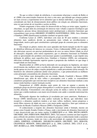 9
No que se refere à idade de referência, é conveniente relacionar o estudo de Rubio et
al. (2008) com entrevistados franceses de cinco a oito anos, que defende que crianças podem
ser mais avessas a experimentar novos alimentos que os demais indivíduos, o que poderia ser
considerado um fator de distanciamento deste público em relação aos alimentos funcionais,
uma vez que teriam de ser inseridos e aceitos na dieta.
Estudo congruente à faixa etária foi desenvolvido na Suíça ao testar sopas, iogurtes e
chocolates, no qual além da constatação do interesse mais voltado a aspectos fisiológicos que
psicológicos, pessoas idosas demonstraram maior predisposição a alimentos funcionais que
consumidores mais jovens (SIEGRIST; STAMPFLI; KASTENHOLZ, 2008). Ares, Giménez
e Gámbaro (2009) identificaram resultados similares no quesito idade.
Conforme Lylyet al. (2007), indivíduos com mais de 40 anos tendem a consumir
alimentos mais saudáveis devido ao pensamento mais voltado ao envelhecimento e
longevidade, motivo pelo qual constituiriam o principal grupo de consumo para os alimentos
funcionais.
Em relação ao gênero, muitos dos casos apurados não fazem menção ou não foi capaz
de identificar diferença de interesse no consumo. Urala e Lähteenmäki (2005), por exemplo,
não obtiveram sucesso em precisar predominância de sexo ou outros fatores (idade ou nível
de educação), alegando, entre outros argumentos, que os alimentos funcionais na Finlândia
estão se aproximando dos produtos convencionais quanto à aceitabilidade, o que impede uma
definição de público mais específico.Ares, Gámbaro e Giménez (2009), em contraponto,
obtiveram resultado ligeiramente superior quanto à propensão das mulheres no que tange à
receptividade aos funcionais.
Beardsworthet al. (2002) já havia detectado em sua pesquisa na Inglaterra, um maior
envolvimento das mulheres com a escolha dos alimentos que os homens, cujo lado negativo
incide apenas no risco de culpa e reações prejudiciais a saúde provenientes desta sensação. Os
benefícios dos alimentos poderiam anular estes prejuízos, o que potencializaria as mulheres
como principais consumidoras dos alimentos funcionais.
Com ênfase mais demográfica em seu estudo, Herath, Cranfield e Henson (2008)
identificaram que, além de mais velhos e preocupados com a saúde, os consumidores
canadenses pesquisados que estavam mais receptivos aos alimentos funcionais tendiam a uma
menor renda familiar e menor instrução escolar.
Fotopouloset al. (2009) abordou outro ponto de vista ao separar a amostra da
população grega em diversos grupos demográficos e avaliá-los quanto a fatores relacionados à
escolha alimentar. Consumidores com educação acima de média e outros de faixa salarial
menor que a média tenderam a um maior envolvimento com saúde e conteúdo nutricional dos
alimentos.
Reforçando algumas das tendências já ressaltadas por casos anteriores, Honkanen e
Frewer (2009) identificaram em uma análise realizada na Rússia, que indivíduos mais
receptivos a alimentos saudáveis tendem a ser mais velhos, mulheres, menos propensas a
terem filhos menores de idade em casa e com maior poder aquisitivo, fator que contraria as
conclusões de Herath, Cranfied e Henson (2008) e Fotopoulos (2009).
O conhecimento a respeito dos alimentos funcionais ainda é limitado, mesmo em
países como Canadá, Estados Unidos e França, onde o movimento de alimentos funcionais já
é mais desenvolvido que em outras regiões (LABRECQUE et al., 2006; BECH-LARSEN;
GRUNERT, 2003; FERGUSON; PHILPOTT, 2003). Tal contexto constitui um fator negativo
para a difusão dos produtos inseridos nesta categoria, já que o conhecimento tende a aumentar
o consumo dos mesmos, tendo em vista a alta necessidade de cognição dos consumidores
(ARES; GIMÉNEZ; GÁMBARO, 2009;BECH-LARSEN; GRUNERT, 2003; HERATH;
CRANFIELD; HENSON, 2008;LABECQUE et al., 2006; LAJOLO, 2002; LYLY et al.,
2007; RUBIO et al., 2008; VERMEULEN et al.,2005).
 