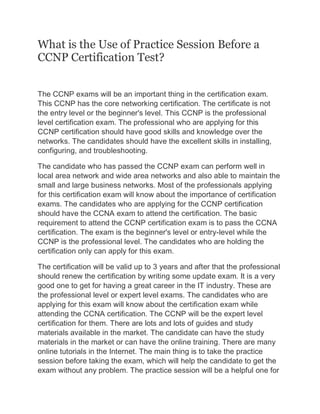 What is the Use of Practice Session Before a
CCNP Certification Test?
The CCNP exams will be an important thing in the certification exam.
This CCNP has the core networking certification. The certificate is not
the entry level or the beginner's level. This CCNP is the professional
level certification exam. The professional who are applying for this
CCNP certification should have good skills and knowledge over the
networks. The candidates should have the excellent skills in installing,
configuring, and troubleshooting.
The candidate who has passed the CCNP exam can perform well in
local area network and wide area networks and also able to maintain the
small and large business networks. Most of the professionals applying
for this certification exam will know about the importance of certification
exams. The candidates who are applying for the CCNP certification
should have the CCNA exam to attend the certification. The basic
requirement to attend the CCNP certification exam is to pass the CCNA
certification. The exam is the beginner's level or entry-level while the
CCNP is the professional level. The candidates who are holding the
certification only can apply for this exam.
The certification will be valid up to 3 years and after that the professional
should renew the certification by writing some update exam. It is a very
good one to get for having a great career in the IT industry. These are
the professional level or expert level exams. The candidates who are
applying for this exam will know about the certification exam while
attending the CCNA certification. The CCNP will be the expert level
certification for them. There are lots and lots of guides and study
materials available in the market. The candidate can have the study
materials in the market or can have the online training. There are many
online tutorials in the Internet. The main thing is to take the practice
session before taking the exam, which will help the candidate to get the
exam without any problem. The practice session will be a helpful one for
 