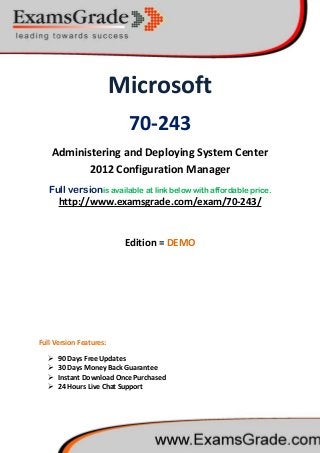 Microsoft
70-243
Administering and Deploying System Center
2012 Configuration Manager
Full versionis available at link below with affordable price.
 90 Days Free Updates
http://www.examsgrade.com/exam/70-243/
Edition = DEMO
Full Version Features:
 30 Days Money Back Guarantee
 Instant Download Once Purchased
 24 Hours Live Chat Support
 