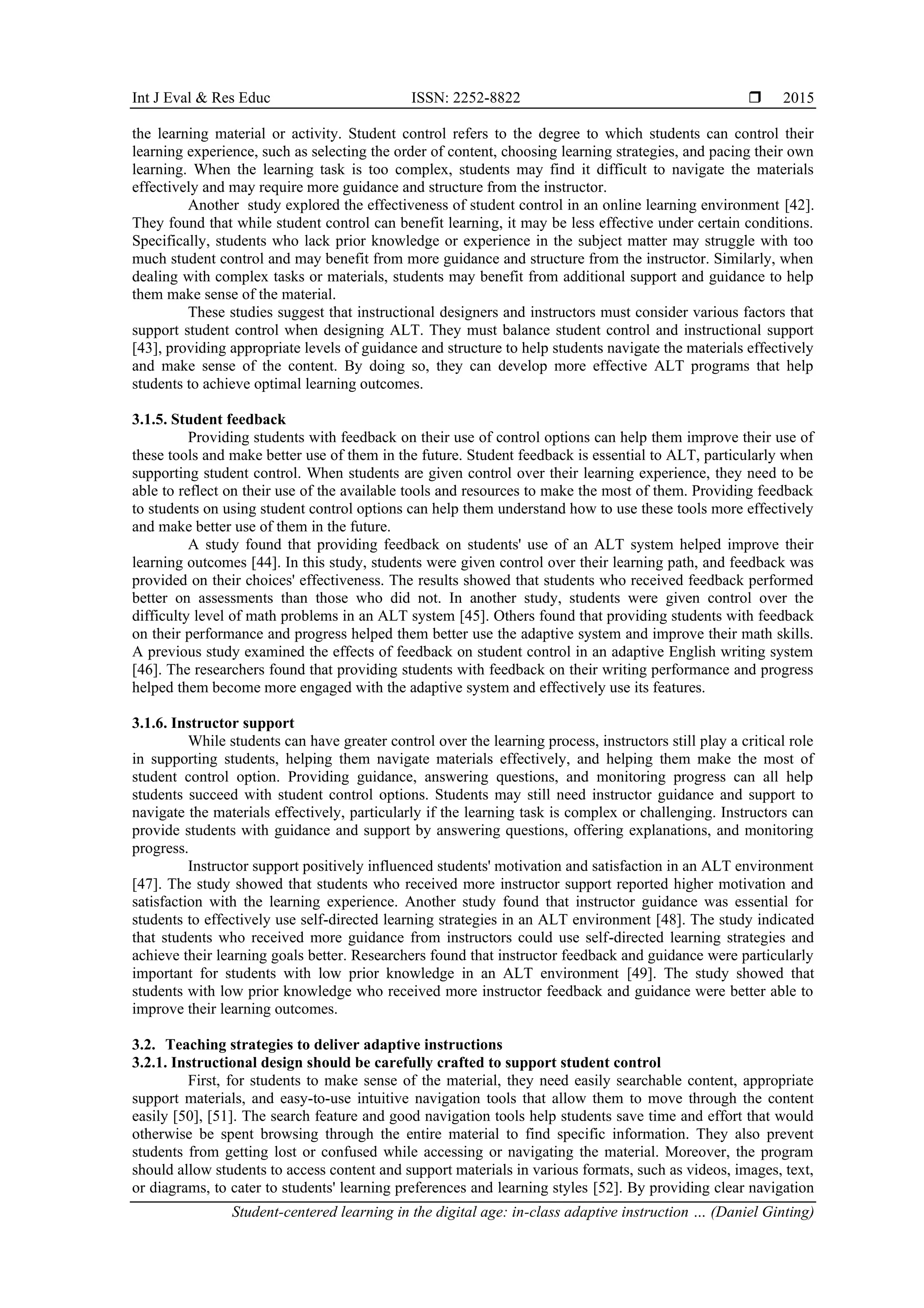 Int J Eval & Res Educ ISSN: 2252-8822 
Student-centered learning in the digital age: in-class adaptive instruction … (Daniel Ginting)
2015
the learning material or activity. Student control refers to the degree to which students can control their
learning experience, such as selecting the order of content, choosing learning strategies, and pacing their own
learning. When the learning task is too complex, students may find it difficult to navigate the materials
effectively and may require more guidance and structure from the instructor.
Another study explored the effectiveness of student control in an online learning environment [42].
They found that while student control can benefit learning, it may be less effective under certain conditions.
Specifically, students who lack prior knowledge or experience in the subject matter may struggle with too
much student control and may benefit from more guidance and structure from the instructor. Similarly, when
dealing with complex tasks or materials, students may benefit from additional support and guidance to help
them make sense of the material.
These studies suggest that instructional designers and instructors must consider various factors that
support student control when designing ALT. They must balance student control and instructional support
[43], providing appropriate levels of guidance and structure to help students navigate the materials effectively
and make sense of the content. By doing so, they can develop more effective ALT programs that help
students to achieve optimal learning outcomes.
3.1.5. Student feedback
Providing students with feedback on their use of control options can help them improve their use of
these tools and make better use of them in the future. Student feedback is essential to ALT, particularly when
supporting student control. When students are given control over their learning experience, they need to be
able to reflect on their use of the available tools and resources to make the most of them. Providing feedback
to students on using student control options can help them understand how to use these tools more effectively
and make better use of them in the future.
A study found that providing feedback on students' use of an ALT system helped improve their
learning outcomes [44]. In this study, students were given control over their learning path, and feedback was
provided on their choices' effectiveness. The results showed that students who received feedback performed
better on assessments than those who did not. In another study, students were given control over the
difficulty level of math problems in an ALT system [45]. Others found that providing students with feedback
on their performance and progress helped them better use the adaptive system and improve their math skills.
A previous study examined the effects of feedback on student control in an adaptive English writing system
[46]. The researchers found that providing students with feedback on their writing performance and progress
helped them become more engaged with the adaptive system and effectively use its features.
3.1.6. Instructor support
While students can have greater control over the learning process, instructors still play a critical role
in supporting students, helping them navigate materials effectively, and helping them make the most of
student control option. Providing guidance, answering questions, and monitoring progress can all help
students succeed with student control options. Students may still need instructor guidance and support to
navigate the materials effectively, particularly if the learning task is complex or challenging. Instructors can
provide students with guidance and support by answering questions, offering explanations, and monitoring
progress.
Instructor support positively influenced students' motivation and satisfaction in an ALT environment
[47]. The study showed that students who received more instructor support reported higher motivation and
satisfaction with the learning experience. Another study found that instructor guidance was essential for
students to effectively use self-directed learning strategies in an ALT environment [48]. The study indicated
that students who received more guidance from instructors could use self-directed learning strategies and
achieve their learning goals better. Researchers found that instructor feedback and guidance were particularly
important for students with low prior knowledge in an ALT environment [49]. The study showed that
students with low prior knowledge who received more instructor feedback and guidance were better able to
improve their learning outcomes.
3.2. Teaching strategies to deliver adaptive instructions
3.2.1. Instructional design should be carefully crafted to support student control
First, for students to make sense of the material, they need easily searchable content, appropriate
support materials, and easy-to-use intuitive navigation tools that allow them to move through the content
easily [50], [51]. The search feature and good navigation tools help students save time and effort that would
otherwise be spent browsing through the entire material to find specific information. They also prevent
students from getting lost or confused while accessing or navigating the material. Moreover, the program
should allow students to access content and support materials in various formats, such as videos, images, text,
or diagrams, to cater to students' learning preferences and learning styles [52]. By providing clear navigation
 