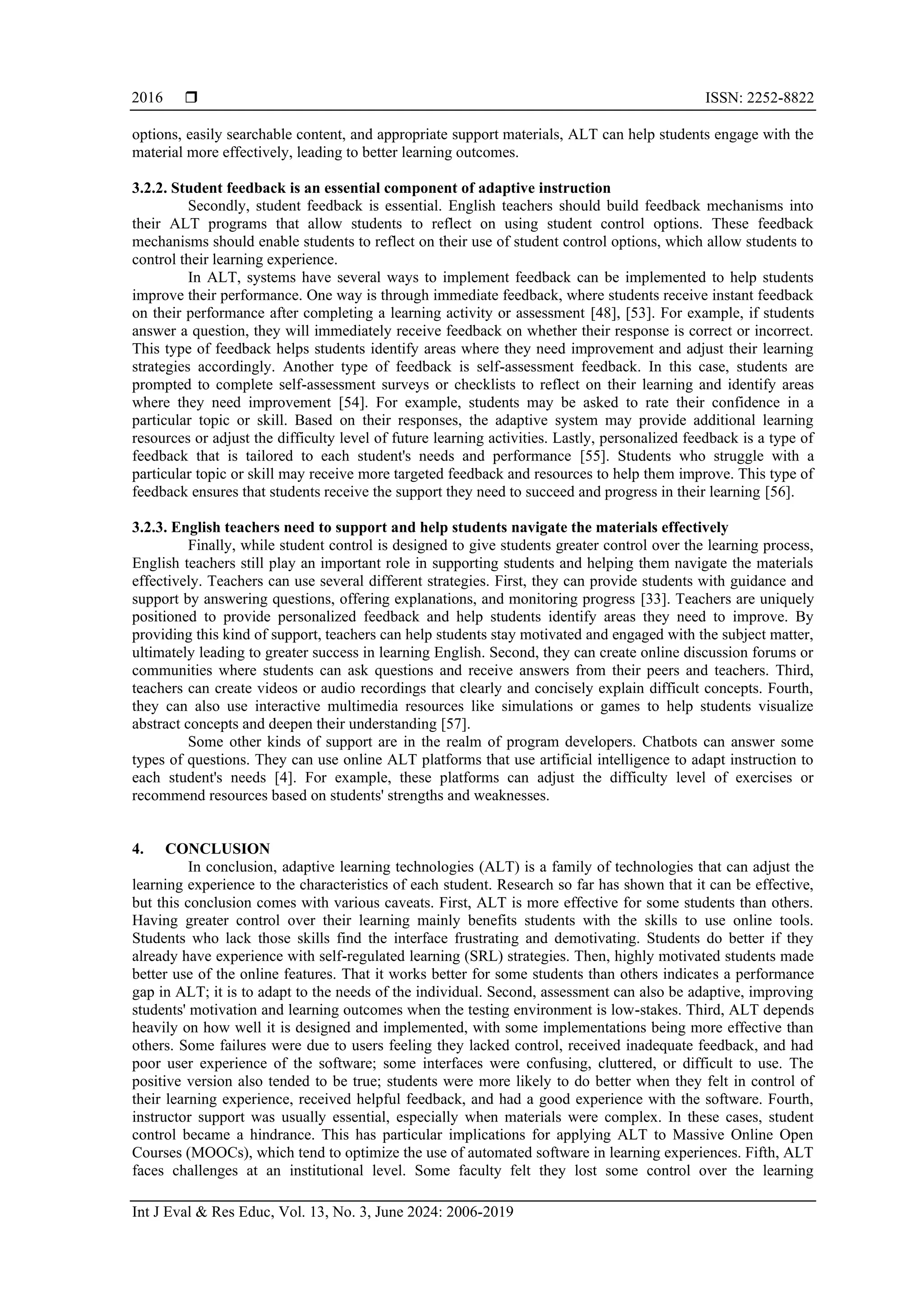  ISSN: 2252-8822
Int J Eval & Res Educ, Vol. 13, No. 3, June 2024: 2006-2019
2016
options, easily searchable content, and appropriate support materials, ALT can help students engage with the
material more effectively, leading to better learning outcomes.
3.2.2. Student feedback is an essential component of adaptive instruction
Secondly, student feedback is essential. English teachers should build feedback mechanisms into
their ALT programs that allow students to reflect on using student control options. These feedback
mechanisms should enable students to reflect on their use of student control options, which allow students to
control their learning experience.
In ALT, systems have several ways to implement feedback can be implemented to help students
improve their performance. One way is through immediate feedback, where students receive instant feedback
on their performance after completing a learning activity or assessment [48], [53]. For example, if students
answer a question, they will immediately receive feedback on whether their response is correct or incorrect.
This type of feedback helps students identify areas where they need improvement and adjust their learning
strategies accordingly. Another type of feedback is self-assessment feedback. In this case, students are
prompted to complete self-assessment surveys or checklists to reflect on their learning and identify areas
where they need improvement [54]. For example, students may be asked to rate their confidence in a
particular topic or skill. Based on their responses, the adaptive system may provide additional learning
resources or adjust the difficulty level of future learning activities. Lastly, personalized feedback is a type of
feedback that is tailored to each student's needs and performance [55]. Students who struggle with a
particular topic or skill may receive more targeted feedback and resources to help them improve. This type of
feedback ensures that students receive the support they need to succeed and progress in their learning [56].
3.2.3. English teachers need to support and help students navigate the materials effectively
Finally, while student control is designed to give students greater control over the learning process,
English teachers still play an important role in supporting students and helping them navigate the materials
effectively. Teachers can use several different strategies. First, they can provide students with guidance and
support by answering questions, offering explanations, and monitoring progress [33]. Teachers are uniquely
positioned to provide personalized feedback and help students identify areas they need to improve. By
providing this kind of support, teachers can help students stay motivated and engaged with the subject matter,
ultimately leading to greater success in learning English. Second, they can create online discussion forums or
communities where students can ask questions and receive answers from their peers and teachers. Third,
teachers can create videos or audio recordings that clearly and concisely explain difficult concepts. Fourth,
they can also use interactive multimedia resources like simulations or games to help students visualize
abstract concepts and deepen their understanding [57].
Some other kinds of support are in the realm of program developers. Chatbots can answer some
types of questions. They can use online ALT platforms that use artificial intelligence to adapt instruction to
each student's needs [4]. For example, these platforms can adjust the difficulty level of exercises or
recommend resources based on students' strengths and weaknesses.
4. CONCLUSION
In conclusion, adaptive learning technologies (ALT) is a family of technologies that can adjust the
learning experience to the characteristics of each student. Research so far has shown that it can be effective,
but this conclusion comes with various caveats. First, ALT is more effective for some students than others.
Having greater control over their learning mainly benefits students with the skills to use online tools.
Students who lack those skills find the interface frustrating and demotivating. Students do better if they
already have experience with self-regulated learning (SRL) strategies. Then, highly motivated students made
better use of the online features. That it works better for some students than others indicates a performance
gap in ALT; it is to adapt to the needs of the individual. Second, assessment can also be adaptive, improving
students' motivation and learning outcomes when the testing environment is low-stakes. Third, ALT depends
heavily on how well it is designed and implemented, with some implementations being more effective than
others. Some failures were due to users feeling they lacked control, received inadequate feedback, and had
poor user experience of the software; some interfaces were confusing, cluttered, or difficult to use. The
positive version also tended to be true; students were more likely to do better when they felt in control of
their learning experience, received helpful feedback, and had a good experience with the software. Fourth,
instructor support was usually essential, especially when materials were complex. In these cases, student
control became a hindrance. This has particular implications for applying ALT to Massive Online Open
Courses (MOOCs), which tend to optimize the use of automated software in learning experiences. Fifth, ALT
faces challenges at an institutional level. Some faculty felt they lost some control over the learning
 
