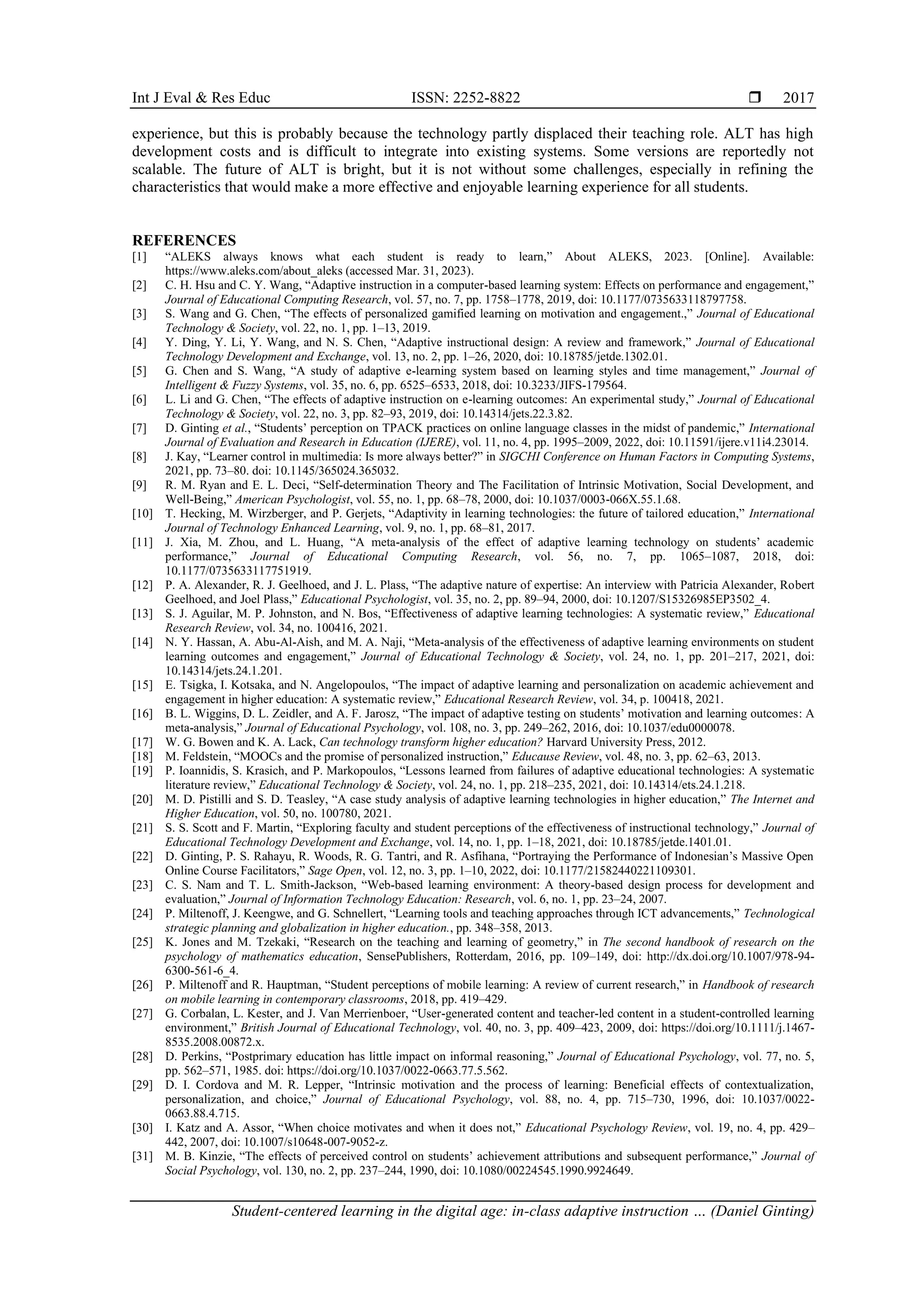 Int J Eval & Res Educ ISSN: 2252-8822 
Student-centered learning in the digital age: in-class adaptive instruction … (Daniel Ginting)
2017
experience, but this is probably because the technology partly displaced their teaching role. ALT has high
development costs and is difficult to integrate into existing systems. Some versions are reportedly not
scalable. The future of ALT is bright, but it is not without some challenges, especially in refining the
characteristics that would make a more effective and enjoyable learning experience for all students.
REFERENCES
[1] “ALEKS always knows what each student is ready to learn,” About ALEKS, 2023. [Online]. Available:
https://www.aleks.com/about_aleks (accessed Mar. 31, 2023).
[2] C. H. Hsu and C. Y. Wang, “Adaptive instruction in a computer-based learning system: Effects on performance and engagement,”
Journal of Educational Computing Research, vol. 57, no. 7, pp. 1758–1778, 2019, doi: 10.1177/0735633118797758.
[3] S. Wang and G. Chen, “The effects of personalized gamified learning on motivation and engagement.,” Journal of Educational
Technology & Society, vol. 22, no. 1, pp. 1–13, 2019.
[4] Y. Ding, Y. Li, Y. Wang, and N. S. Chen, “Adaptive instructional design: A review and framework,” Journal of Educational
Technology Development and Exchange, vol. 13, no. 2, pp. 1–26, 2020, doi: 10.18785/jetde.1302.01.
[5] G. Chen and S. Wang, “A study of adaptive e-learning system based on learning styles and time management,” Journal of
Intelligent & Fuzzy Systems, vol. 35, no. 6, pp. 6525–6533, 2018, doi: 10.3233/JIFS-179564.
[6] L. Li and G. Chen, “The effects of adaptive instruction on e-learning outcomes: An experimental study,” Journal of Educational
Technology & Society, vol. 22, no. 3, pp. 82–93, 2019, doi: 10.14314/jets.22.3.82.
[7] D. Ginting et al., “Students’ perception on TPACK practices on online language classes in the midst of pandemic,” International
Journal of Evaluation and Research in Education (IJERE), vol. 11, no. 4, pp. 1995–2009, 2022, doi: 10.11591/ijere.v11i4.23014.
[8] J. Kay, “Learner control in multimedia: Is more always better?” in SIGCHI Conference on Human Factors in Computing Systems,
2021, pp. 73–80. doi: 10.1145/365024.365032.
[9] R. M. Ryan and E. L. Deci, “Self-determination Theory and The Facilitation of Intrinsic Motivation, Social Development, and
Well-Being,” American Psychologist, vol. 55, no. 1, pp. 68–78, 2000, doi: 10.1037/0003-066X.55.1.68.
[10] T. Hecking, M. Wirzberger, and P. Gerjets, “Adaptivity in learning technologies: the future of tailored education,” International
Journal of Technology Enhanced Learning, vol. 9, no. 1, pp. 68–81, 2017.
[11] J. Xia, M. Zhou, and L. Huang, “A meta-analysis of the effect of adaptive learning technology on students’ academic
performance,” Journal of Educational Computing Research, vol. 56, no. 7, pp. 1065–1087, 2018, doi:
10.1177/0735633117751919.
[12] P. A. Alexander, R. J. Geelhoed, and J. L. Plass, “The adaptive nature of expertise: An interview with Patricia Alexander, Robert
Geelhoed, and Joel Plass,” Educational Psychologist, vol. 35, no. 2, pp. 89–94, 2000, doi: 10.1207/S15326985EP3502_4.
[13] S. J. Aguilar, M. P. Johnston, and N. Bos, “Effectiveness of adaptive learning technologies: A systematic review,” Educational
Research Review, vol. 34, no. 100416, 2021.
[14] N. Y. Hassan, A. Abu-Al-Aish, and M. A. Naji, “Meta-analysis of the effectiveness of adaptive learning environments on student
learning outcomes and engagement,” Journal of Educational Technology & Society, vol. 24, no. 1, pp. 201–217, 2021, doi:
10.14314/jets.24.1.201.
[15] E. Tsigka, I. Kotsaka, and N. Angelopoulos, “The impact of adaptive learning and personalization on academic achievement and
engagement in higher education: A systematic review,” Educational Research Review, vol. 34, p. 100418, 2021.
[16] B. L. Wiggins, D. L. Zeidler, and A. F. Jarosz, “The impact of adaptive testing on students’ motivation and learning outcomes: A
meta-analysis,” Journal of Educational Psychology, vol. 108, no. 3, pp. 249–262, 2016, doi: 10.1037/edu0000078.
[17] W. G. Bowen and K. A. Lack, Can technology transform higher education? Harvard University Press, 2012.
[18] M. Feldstein, “MOOCs and the promise of personalized instruction,” Educause Review, vol. 48, no. 3, pp. 62–63, 2013.
[19] P. Ioannidis, S. Krasich, and P. Markopoulos, “Lessons learned from failures of adaptive educational technologies: A systematic
literature review,” Educational Technology & Society, vol. 24, no. 1, pp. 218–235, 2021, doi: 10.14314/ets.24.1.218.
[20] M. D. Pistilli and S. D. Teasley, “A case study analysis of adaptive learning technologies in higher education,” The Internet and
Higher Education, vol. 50, no. 100780, 2021.
[21] S. S. Scott and F. Martin, “Exploring faculty and student perceptions of the effectiveness of instructional technology,” Journal of
Educational Technology Development and Exchange, vol. 14, no. 1, pp. 1–18, 2021, doi: 10.18785/jetde.1401.01.
[22] D. Ginting, P. S. Rahayu, R. Woods, R. G. Tantri, and R. Asfihana, “Portraying the Performance of Indonesian’s Massive Open
Online Course Facilitators,” Sage Open, vol. 12, no. 3, pp. 1–10, 2022, doi: 10.1177/21582440221109301.
[23] C. S. Nam and T. L. Smith-Jackson, “Web-based learning environment: A theory-based design process for development and
evaluation,” Journal of Information Technology Education: Research, vol. 6, no. 1, pp. 23–24, 2007.
[24] P. Miltenoff, J. Keengwe, and G. Schnellert, “Learning tools and teaching approaches through ICT advancements,” Technological
strategic planning and globalization in higher education., pp. 348–358, 2013.
[25] K. Jones and M. Tzekaki, “Research on the teaching and learning of geometry,” in The second handbook of research on the
psychology of mathematics education, SensePublishers, Rotterdam, 2016, pp. 109–149, doi: http://dx.doi.org/10.1007/978-94-
6300-561-6_4.
[26] P. Miltenoff and R. Hauptman, “Student perceptions of mobile learning: A review of current research,” in Handbook of research
on mobile learning in contemporary classrooms, 2018, pp. 419–429.
[27] G. Corbalan, L. Kester, and J. Van Merrienboer, “User-generated content and teacher-led content in a student-controlled learning
environment,” British Journal of Educational Technology, vol. 40, no. 3, pp. 409–423, 2009, doi: https://doi.org/10.1111/j.1467-
8535.2008.00872.x.
[28] D. Perkins, “Postprimary education has little impact on informal reasoning,” Journal of Educational Psychology, vol. 77, no. 5,
pp. 562–571, 1985. doi: https://doi.org/10.1037/0022-0663.77.5.562.
[29] D. I. Cordova and M. R. Lepper, “Intrinsic motivation and the process of learning: Beneficial effects of contextualization,
personalization, and choice,” Journal of Educational Psychology, vol. 88, no. 4, pp. 715–730, 1996, doi: 10.1037/0022-
0663.88.4.715.
[30] I. Katz and A. Assor, “When choice motivates and when it does not,” Educational Psychology Review, vol. 19, no. 4, pp. 429–
442, 2007, doi: 10.1007/s10648-007-9052-z.
[31] M. B. Kinzie, “The effects of perceived control on students’ achievement attributions and subsequent performance,” Journal of
Social Psychology, vol. 130, no. 2, pp. 237–244, 1990, doi: 10.1080/00224545.1990.9924649.
 
