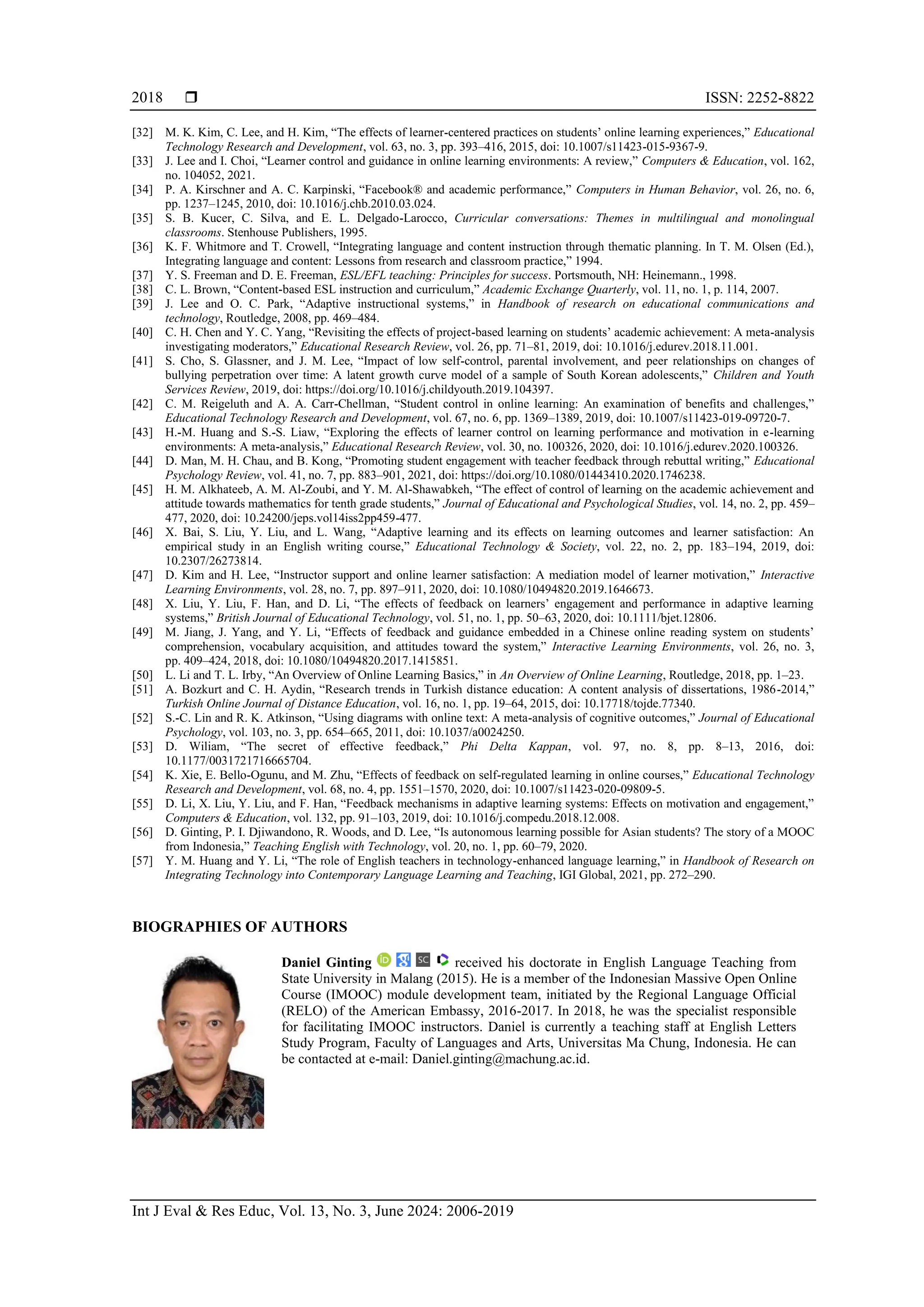  ISSN: 2252-8822
Int J Eval & Res Educ, Vol. 13, No. 3, June 2024: 2006-2019
2018
[32] M. K. Kim, C. Lee, and H. Kim, “The effects of learner-centered practices on students’ online learning experiences,” Educational
Technology Research and Development, vol. 63, no. 3, pp. 393–416, 2015, doi: 10.1007/s11423-015-9367-9.
[33] J. Lee and I. Choi, “Learner control and guidance in online learning environments: A review,” Computers & Education, vol. 162,
no. 104052, 2021.
[34] P. A. Kirschner and A. C. Karpinski, “Facebook® and academic performance,” Computers in Human Behavior, vol. 26, no. 6,
pp. 1237–1245, 2010, doi: 10.1016/j.chb.2010.03.024.
[35] S. B. Kucer, C. Silva, and E. L. Delgado-Larocco, Curricular conversations: Themes in multilingual and monolingual
classrooms. Stenhouse Publishers, 1995.
[36] K. F. Whitmore and T. Crowell, “Integrating language and content instruction through thematic planning. In T. M. Olsen (Ed.),
Integrating language and content: Lessons from research and classroom practice,” 1994.
[37] Y. S. Freeman and D. E. Freeman, ESL/EFL teaching: Principles for success. Portsmouth, NH: Heinemann., 1998.
[38] C. L. Brown, “Content-based ESL instruction and curriculum,” Academic Exchange Quarterly, vol. 11, no. 1, p. 114, 2007.
[39] J. Lee and O. C. Park, “Adaptive instructional systems,” in Handbook of research on educational communications and
technology, Routledge, 2008, pp. 469–484.
[40] C. H. Chen and Y. C. Yang, “Revisiting the effects of project-based learning on students’ academic achievement: A meta-analysis
investigating moderators,” Educational Research Review, vol. 26, pp. 71–81, 2019, doi: 10.1016/j.edurev.2018.11.001.
[41] S. Cho, S. Glassner, and J. M. Lee, “Impact of low self-control, parental involvement, and peer relationships on changes of
bullying perpetration over time: A latent growth curve model of a sample of South Korean adolescents,” Children and Youth
Services Review, 2019, doi: https://doi.org/10.1016/j.childyouth.2019.104397.
[42] C. M. Reigeluth and A. A. Carr-Chellman, “Student control in online learning: An examination of benefits and challenges,”
Educational Technology Research and Development, vol. 67, no. 6, pp. 1369–1389, 2019, doi: 10.1007/s11423-019-09720-7.
[43] H.-M. Huang and S.-S. Liaw, “Exploring the effects of learner control on learning performance and motivation in e-learning
environments: A meta-analysis,” Educational Research Review, vol. 30, no. 100326, 2020, doi: 10.1016/j.edurev.2020.100326.
[44] D. Man, M. H. Chau, and B. Kong, “Promoting student engagement with teacher feedback through rebuttal writing,” Educational
Psychology Review, vol. 41, no. 7, pp. 883–901, 2021, doi: https://doi.org/10.1080/01443410.2020.1746238.
[45] H. M. Alkhateeb, A. M. Al-Zoubi, and Y. M. Al-Shawabkeh, “The effect of control of learning on the academic achievement and
attitude towards mathematics for tenth grade students,” Journal of Educational and Psychological Studies, vol. 14, no. 2, pp. 459–
477, 2020, doi: 10.24200/jeps.vol14iss2pp459-477.
[46] X. Bai, S. Liu, Y. Liu, and L. Wang, “Adaptive learning and its effects on learning outcomes and learner satisfaction: An
empirical study in an English writing course,” Educational Technology & Society, vol. 22, no. 2, pp. 183–194, 2019, doi:
10.2307/26273814.
[47] D. Kim and H. Lee, “Instructor support and online learner satisfaction: A mediation model of learner motivation,” Interactive
Learning Environments, vol. 28, no. 7, pp. 897–911, 2020, doi: 10.1080/10494820.2019.1646673.
[48] X. Liu, Y. Liu, F. Han, and D. Li, “The effects of feedback on learners’ engagement and performance in adaptive learning
systems,” British Journal of Educational Technology, vol. 51, no. 1, pp. 50–63, 2020, doi: 10.1111/bjet.12806.
[49] M. Jiang, J. Yang, and Y. Li, “Effects of feedback and guidance embedded in a Chinese online reading system on students’
comprehension, vocabulary acquisition, and attitudes toward the system,” Interactive Learning Environments, vol. 26, no. 3,
pp. 409–424, 2018, doi: 10.1080/10494820.2017.1415851.
[50] L. Li and T. L. Irby, “An Overview of Online Learning Basics,” in An Overview of Online Learning, Routledge, 2018, pp. 1–23.
[51] A. Bozkurt and C. H. Aydin, “Research trends in Turkish distance education: A content analysis of dissertations, 1986-2014,”
Turkish Online Journal of Distance Education, vol. 16, no. 1, pp. 19–64, 2015, doi: 10.17718/tojde.77340.
[52] S.-C. Lin and R. K. Atkinson, “Using diagrams with online text: A meta-analysis of cognitive outcomes,” Journal of Educational
Psychology, vol. 103, no. 3, pp. 654–665, 2011, doi: 10.1037/a0024250.
[53] D. Wiliam, “The secret of effective feedback,” Phi Delta Kappan, vol. 97, no. 8, pp. 8–13, 2016, doi:
10.1177/0031721716665704.
[54] K. Xie, E. Bello-Ogunu, and M. Zhu, “Effects of feedback on self-regulated learning in online courses,” Educational Technology
Research and Development, vol. 68, no. 4, pp. 1551–1570, 2020, doi: 10.1007/s11423-020-09809-5.
[55] D. Li, X. Liu, Y. Liu, and F. Han, “Feedback mechanisms in adaptive learning systems: Effects on motivation and engagement,”
Computers & Education, vol. 132, pp. 91–103, 2019, doi: 10.1016/j.compedu.2018.12.008.
[56] D. Ginting, P. I. Djiwandono, R. Woods, and D. Lee, “Is autonomous learning possible for Asian students? The story of a MOOC
from Indonesia,” Teaching English with Technology, vol. 20, no. 1, pp. 60–79, 2020.
[57] Y. M. Huang and Y. Li, “The role of English teachers in technology-enhanced language learning,” in Handbook of Research on
Integrating Technology into Contemporary Language Learning and Teaching, IGI Global, 2021, pp. 272–290.
BIOGRAPHIES OF AUTHORS
Daniel Ginting received his doctorate in English Language Teaching from
State University in Malang (2015). He is a member of the Indonesian Massive Open Online
Course (IMOOC) module development team, initiated by the Regional Language Official
(RELO) of the American Embassy, 2016-2017. In 2018, he was the specialist responsible
for facilitating IMOOC instructors. Daniel is currently a teaching staff at English Letters
Study Program, Faculty of Languages and Arts, Universitas Ma Chung, Indonesia. He can
be contacted at e-mail: Daniel.ginting@machung.ac.id.
 